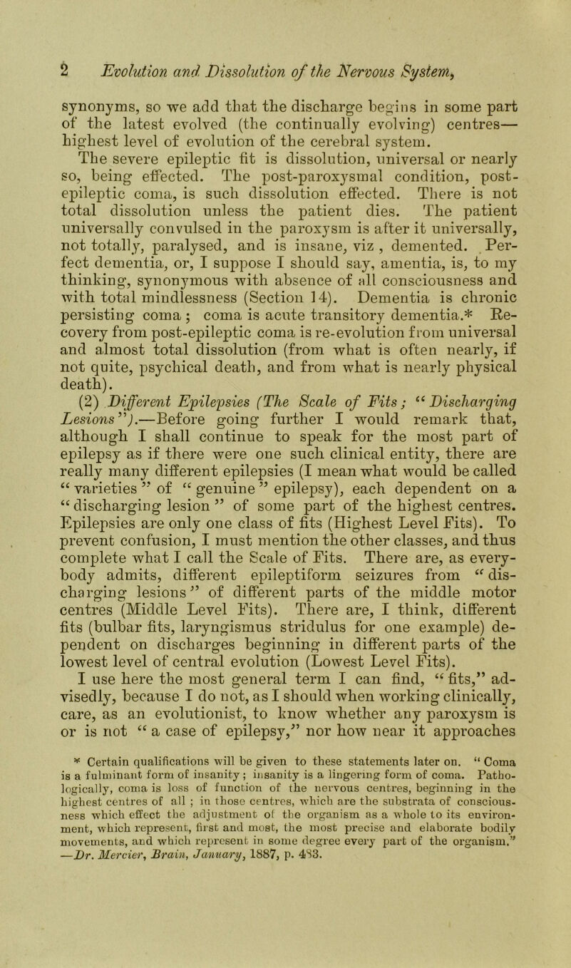 synonyms, so we acid that the discharge begins in some part of the latest evolved (the continually evolving) centres— highest level of evolution of the cerebral system. The severe epileptic fit is dissolution, universal or nearly so, being effected. The post-paroxysmal condition, post- epileptic coma, is such dissolution effected. There is not total dissolution unless the patient dies. The patient universally convulsed in the paroxysm is after it universally, not totally, paralysed, and is insane, viz , demented. Per- fect dementia, or, I suppose I should say, amentia, is, to my thinking, synonymous with absence of all consciousness and with total mindlessness (Section 14). Dementia is chronic persisting coma ; coma is acute transitory dementia.* Re- covery from post-epileptic coma is re-evolution from universal and almost total dissolution (from what is often nearly, if not quite, psychical death, and from what is nearly physical death). (2) Different Epilepsies (The Scale of Fits; u Discharging Lesions”).—Before going further I would remark that, although I shall continue to speak for the most part of epilepsy as if there were one such clinical entity, there are really many different epilepsies (I mean what would be called “ varieties ” of “ genuine ” epilepsy), each dependent on a “ discharging lesion ” of some part of the highest centres. Epilepsies are only one class of fits (Highest Level Pits). To prevent confusion, I must mention the other classes, and thus complete what I call the Scale of Pits. There are, as every- body admits, different epileptiform seizures from <f dis- charging lesions” of different parts of the middle motor centres (Middle Level Pits). There are, I think, different fits (bulbar fits, laryngismus stridulus for one example) de- pendent on discharges beginning in different parts of the lowest level of central evolution (Lowest Level Fits). I use here the most general term I can find, “ fits,” ad- visedly, because I do not, as I should when working clinically, care, as an evolutionist, to know whether any paroxysm is or is not “ a case of epilepsy,” nor how near it approaches * Certain qualifications will be given to these statements later on. “ Coma is a fulminant form of insanity; insanity is a lingering form of coma. Patho- logically, coma is loss of function of the nervous centres, beginning in the highest centres of all ; in those centres, which are the substrata of conscious- ness W'hich effect the adjustment of the organism as a whole to its environ- ment, which represent, first and most, the most precise and elaborate bodily movements, and which represent in some degree every part of the organism.” —Dr. Merrier, Brain, January, 1887, p. 483.