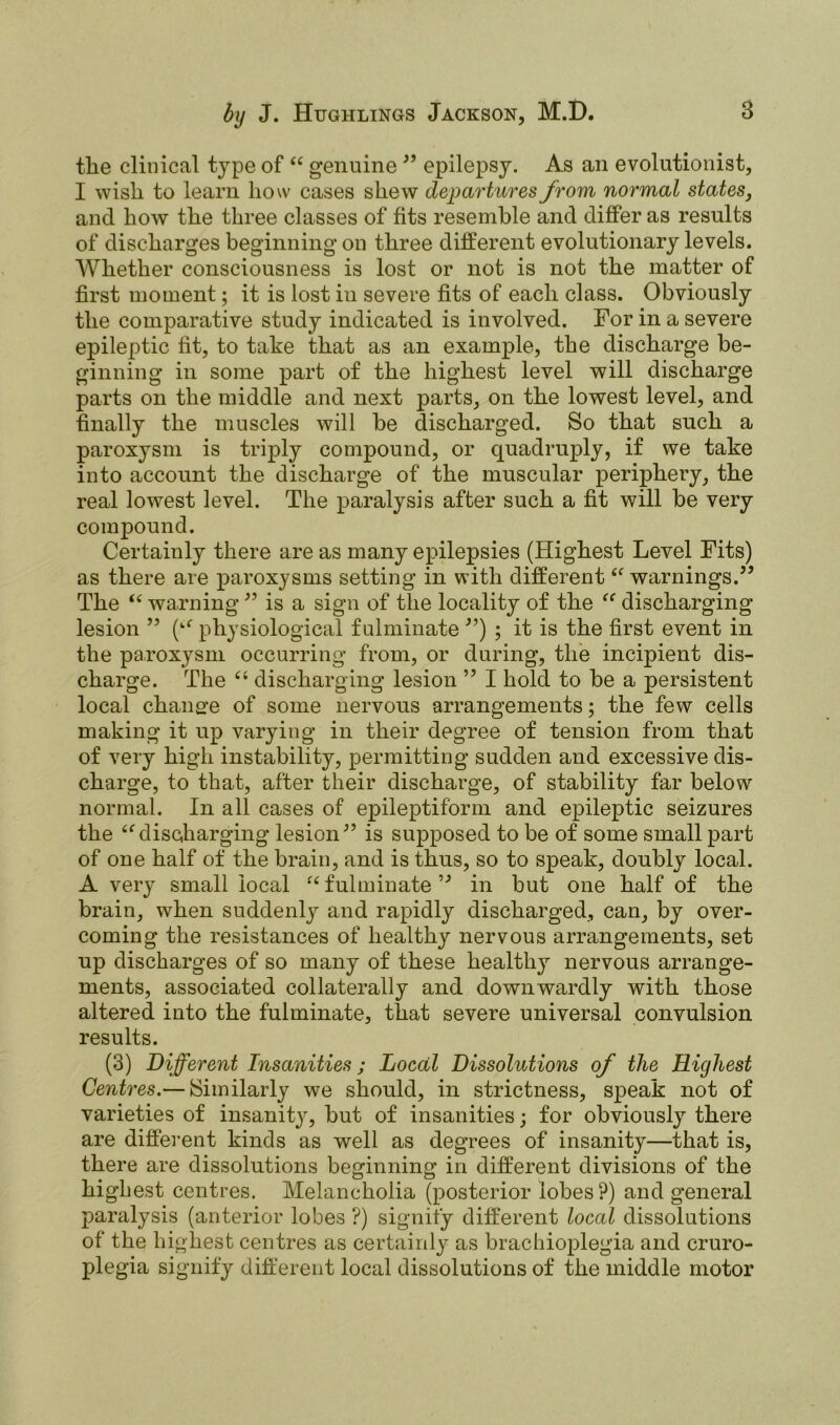 the clinical type of “ genuine 99 epilepsy. As an evolutionist, I wish to learn how cases shew departures from normal states, and how the three classes of fits resemble and differ as results of discharges beginning on three different evolutionary levels. Whether consciousness is lost or not is not the matter of first moment; it is lost in severe fits of each class. Obviously the comparative study indicated is involved. For in a severe epileptic fit, to take that as an example, the discharge be- ginning in some part of the highest level will discharge parts on the middle and next parts, on the lowest level, and finally the muscles will be discharged. So that such a paroxysm is triply compound, or quadruply, if we take into account the discharge of the muscular periphery, the real lowest level. The paralysis after such a fit will be very compound. Certainly there are as many epilepsies (Highest Level Fits) as there are paroxysms setting in with different“ warnings.” The “ warning ” is a sign of the locality of the “ discharging lesion ” (“ physiological fulminate ”) ; it is the first event in the paroxysm occurring from, or during, the incipient dis- charge. The “ discharging lesion ” I hold to be a persistent local change of some nervous arrangements; the few cells making it up varying in their degree of tension from that of very high instability, permitting sudden and excessive dis- charge, to that, after their discharge, of stability far below normal. In all cases of epileptiform and epileptic seizures the “discharging lesion” is supposed to be of some small part of one half of the brain, and is thus, so to speak, doubly local. A very small local “ fulminate” in but one half of the brain, when suddenly and rapidly discharged, can, by over- coming the resistances of healthy nervous arrangements, set up discharges of so many of these healthy nervous arrange- ments, associated collaterally and downwardly with those altered into the fulminate, that severe universal convulsion results. (3) Different Insanities; Local Dissolutions of the Highest Centres.— Similarly we should, in strictness, speak not of varieties of insanity, but of insanities; for obviously there are different kinds as well as degrees of insanity—that is, there are dissolutions beginning in different divisions of the highest centres. Melancholia (posterior lobes?) and general paralysis (anterior lobes ?) signify different local dissolutions of the highest centres as certainly as brachioplegia and cruro- plegia signify different local dissolutions of the middle motor