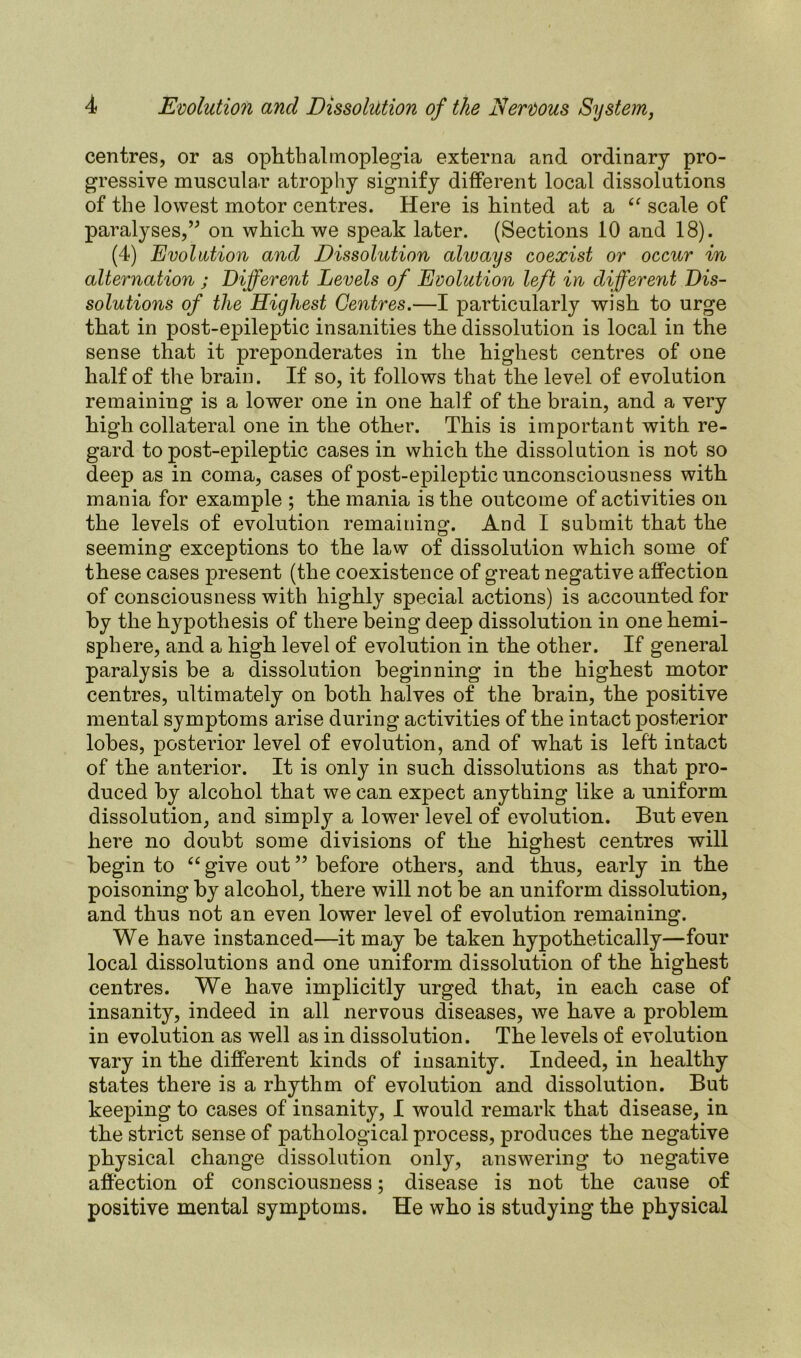 centres, or as ophthalmoplegia externa and ordinary pro- gressive muscular atrophy signify different local dissolutions of the lowest motor centres. Here is hinted at a cf scale of paralyses,” on which we speak later. (Sections 10 and 18). (4) Evolution and Dissolution always coexist or occur in alternation j Different Levels of Evolution left in different Dis- solutions of the Highest Centres.—I particularly wish to urge that in post-epileptic insanities the dissolution is local in the sense that it preponderates in the highest centres of one half of the brain. If so, it follows that the level of evolution remaining is a lower one in one half of the brain, and a very high collateral one in the other. This is important with re- gard to post-epileptic cases in which the dissolution is not so deep as in coma, cases of post-epileptic unconsciousness with mania for example ; the mania is the outcome of activities on the levels of evolution remaining. And I submit that the seeming exceptions to the law of dissolution which some of these cases present (the coexistence of great negative affection of consciousness with highly special actions) is accounted for by the hypothesis of there being deep dissolution in one hemi- sphere, and a high level of evolution in the other. If general paralysis be a dissolution beginning in the highest motor centres, ultimately on both halves of the brain, the positive mental symptoms arise during activities of the intact posterior lobes, posterior level of evolution, and of what is left intact of the anterior. It is only in such dissolutions as that pro- duced by alcohol that we can expect anything like a uniform dissolution, and simply a lower level of evolution. But even here no doubt some divisions of the highest centres will begin to “ give out ” before others, and thus, early in the poisoning by alcohol, there will not be an uniform dissolution, and thus not an even lower level of evolution remaining. We have instanced—it may be taken hypothetically—four local dissolutions and one uniform dissolution of the highest centres. We have implicitly urged that, in each case of insanity, indeed in all nervous diseases, we have a problem in evolution as well as in dissolution. The levels of evolution vary in the different kinds of insanity. Indeed, in healthy states there is a rhythm of evolution and dissolution. But keeping to cases of insanity, I would remark that disease, in the strict sense of pathological process, produces the negative physical change dissolution only, answering to negative affection of consciousness; disease is not the cause of positive mental symptoms. He who is studying the physical