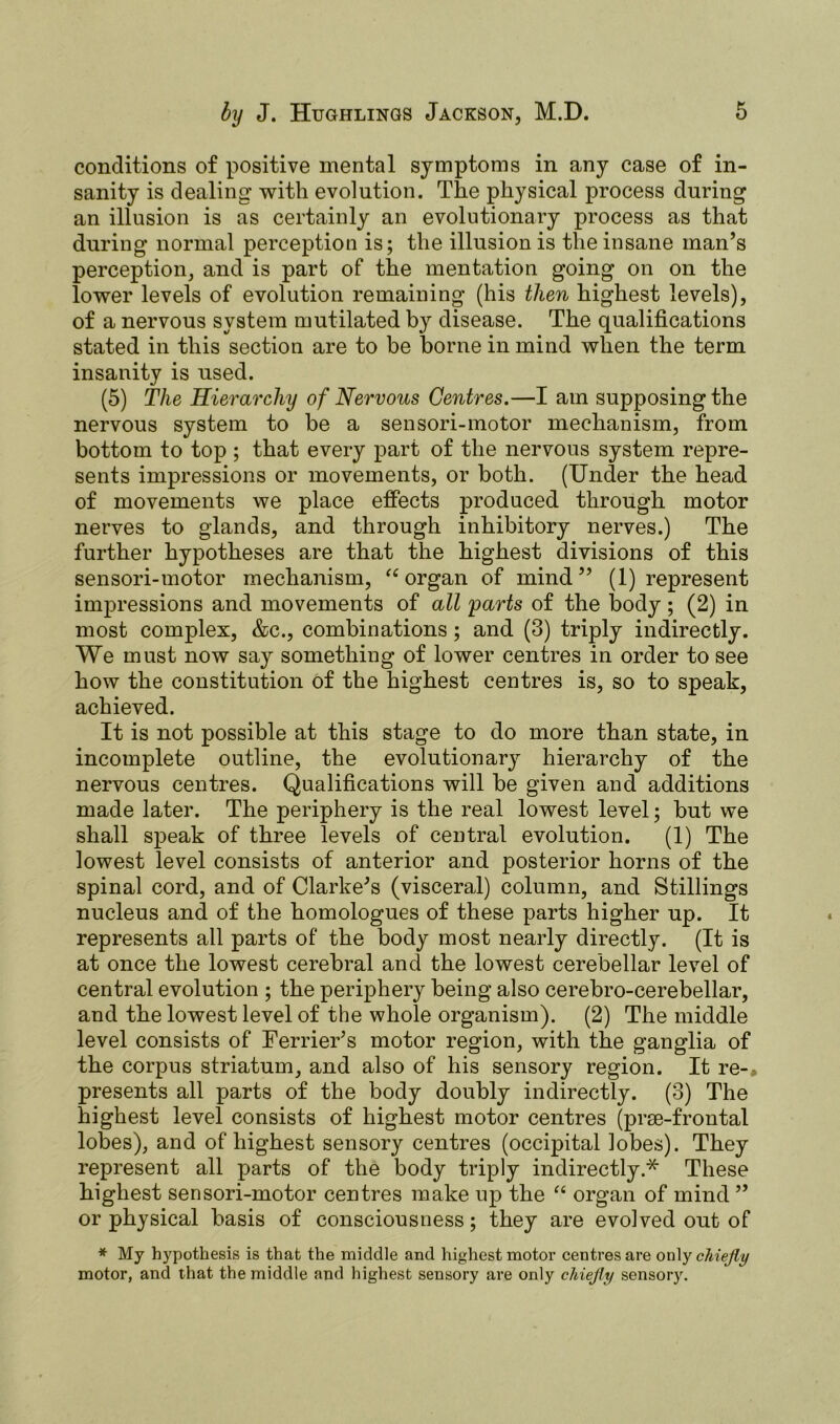 conditions of positive mental symptoms in any case of in- sanity is dealing with evolution. The physical process during an illusion is as certainly an evolutionary process as that during normal perception is; the illusion is the insane man’s perception, and is part of the mentation going on on the lower levels of evolution remaining (his then highest levels), of a nervous system mutilated by disease. The qualifications stated in this section are to be borne in mind when the term insanity is used. (5) The Hierarchy of Nervous Centres.—I am supposing the nervous system to be a sensori-motor mechanism, from bottom to top ; that every part of the nervous system repre- sents impressions or movements, or both. (Under the head of movements we place effects produced through motor nerves to glands, and through inhibitory nerves.) The further hypotheses are that the highest divisions of this sensori-motor mechanism, “organ of mind” (1) represent impressions and movements of all parts of the body; (2) in most complex, &c., combinations; and (3) triply indirectly. We must now say something of lower centres in order to see how the constitution of the highest centres is, so to speak, achieved. It is not possible at this stage to do more than state, in incomplete outline, the evolutionary hierarchy of the nervous centres. Qualifications will be given and additions made later. The periphery is the real lowest level; but we shall speak of three levels of central evolution. (1) The lowest level consists of anterior and posterior horns of the spinal cord, and of Clarke’s (visceral) column, and Stillings nucleus and of the homologues of these parts higher up. It represents all parts of the body most nearly directly. (It is at once the lowest cerebral and the lowest cerebellar level of central evolution ; the periphery being also cerebro-cerebellar, and the lowest level of the whole organism). (2) The middle level consists of Ferrier’s motor region, with the ganglia of the corpus striatum, and also of his sensory region. It re-* presents all parts of the body doubly indirectly. (3) The highest level consists of highest motor centres (prse-frontal lobes), and of highest sensory centres (occipital lobes). They represent all parts of the body triply indirectly.* These highest sensori-motor centres make up the “ organ of mind ” or physical basis of consciousness; they are evolved out of * My hypothesis is that the middle and highest motor centres are only chiefly motor, and that the middle and highest sensory are only chiefly sensory.