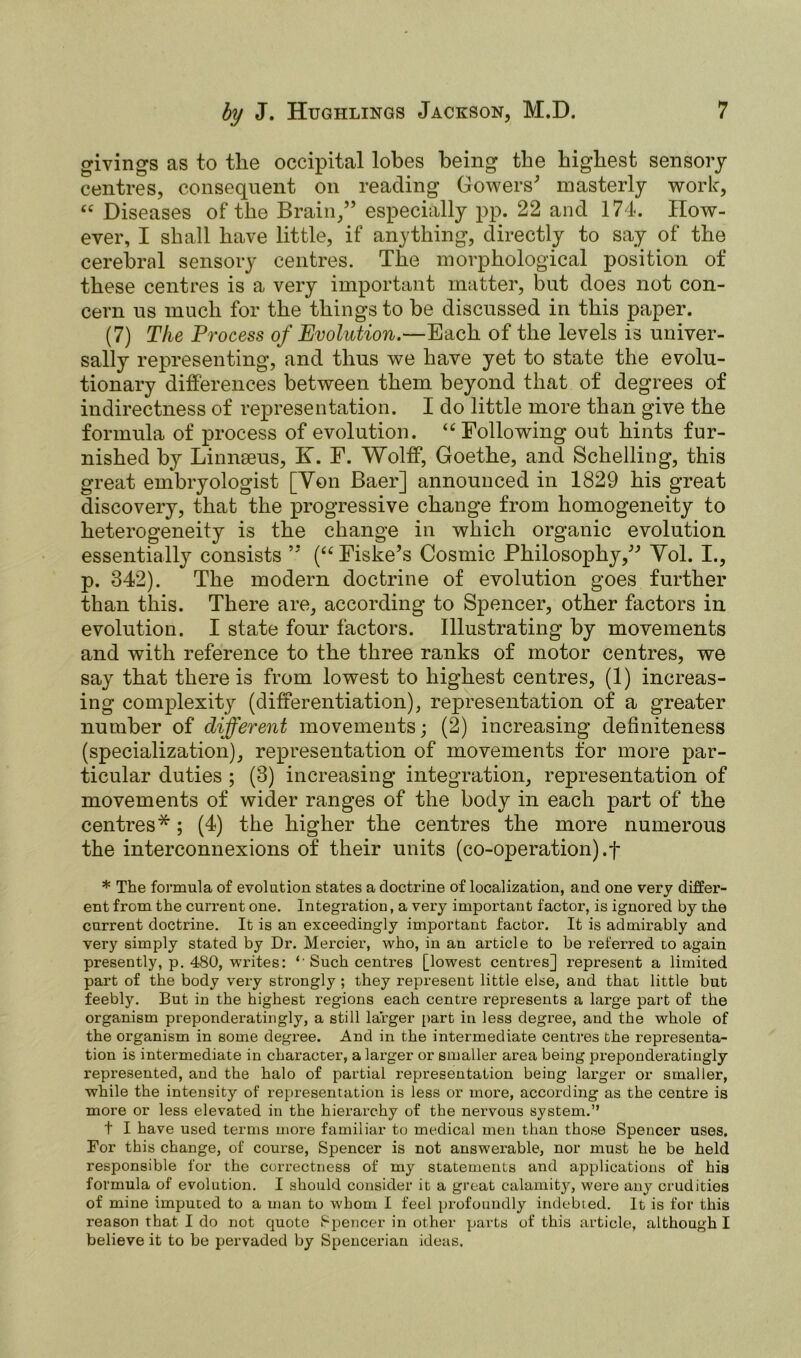 givings as to the occipital lobes being the highest sensory centres, consequent on reading Gowers' masterly work, “Diseases of the Brain,” especially pp. 22 and 174. How- ever, I shall have little, if anything, directly to say of the cerebral sensory centres. The morphological position of these centres is a very important matter, but does not con- cern us much for the things to be discussed in this paper. (7) The Process of Evolution.—Each of the levels is univer- sally representing, and thus we have yet to state the evolu- tionary differences between them beyond that of degrees of indirectness of representation. I do little more than give the formula of process of evolution. “Following out hints fur- nished by Linnaeus, K. F. Wolff, Goethe, and Schelling, this great embryologist [Yon Baer] announced in 1829 his great discovery, that the progressive change from homogeneity to heterogeneity is the change in which organic evolution essentially consists ” (“Fiske’s Cosmic Philosophy, Vol. I., p. 342). The modern doctrine of evolution goes further than this. There are, according to Spencer, other factors in evolution. I state four factors. Illustrating by movements and with reference to the three ranks of motor centres, we say that there is from lowest to highest centres, (1) increas- ing complexity (differentiation), representation of a greater number of different movements; (2) increasing definiteness (specialization), representation of movements for more par- ticular duties ; (3) increasing integration, representation of movements of wider ranges of the body in each part of the centres*; (4) the higher the centres the more numerous the interconnexions of their units (co-operation).f * The formula of evolution states a doctrine of localization, and one very differ- ent from the current one. Integration, a very important factor, is ignored by the current doctrine. It is an exceedingly important factor. It is admirably and very simply stated by Dr. Mercier, who, in an article to be referred to again presently, p. 480, writes: *'Such centres [lowest centres] represent a limited part of the body very strongly ; they represent little else, and that little but feebly. But in the highest regions each centre represents a large part of the organism preponderatingly, a still larger part in less degree, and the whole of the organism in some degree. And in the intermediate centres the representa- tion is intermediate in character, a larger or smaller area being preponderatingly represented, and the halo of partial representation being larger or smaller, while the intensity of representation is less or more, according as the centre is more or less elevated in the hierarchy of the nervous system.” t I have used terms more familiar to medical men than those Spencer uses. For this change, of course, Spencer is not answerable, nor must he be held responsible for the correctness of my statements and applications of his formula of evolution. I should consider it a great calamity, were any crudities of mine imputed to a man to whom I feel profoundly indebted. It is for this reason that I do not quote Spencer in other parts of this article, although I believe it to be pervaded by Spencerian ideas.