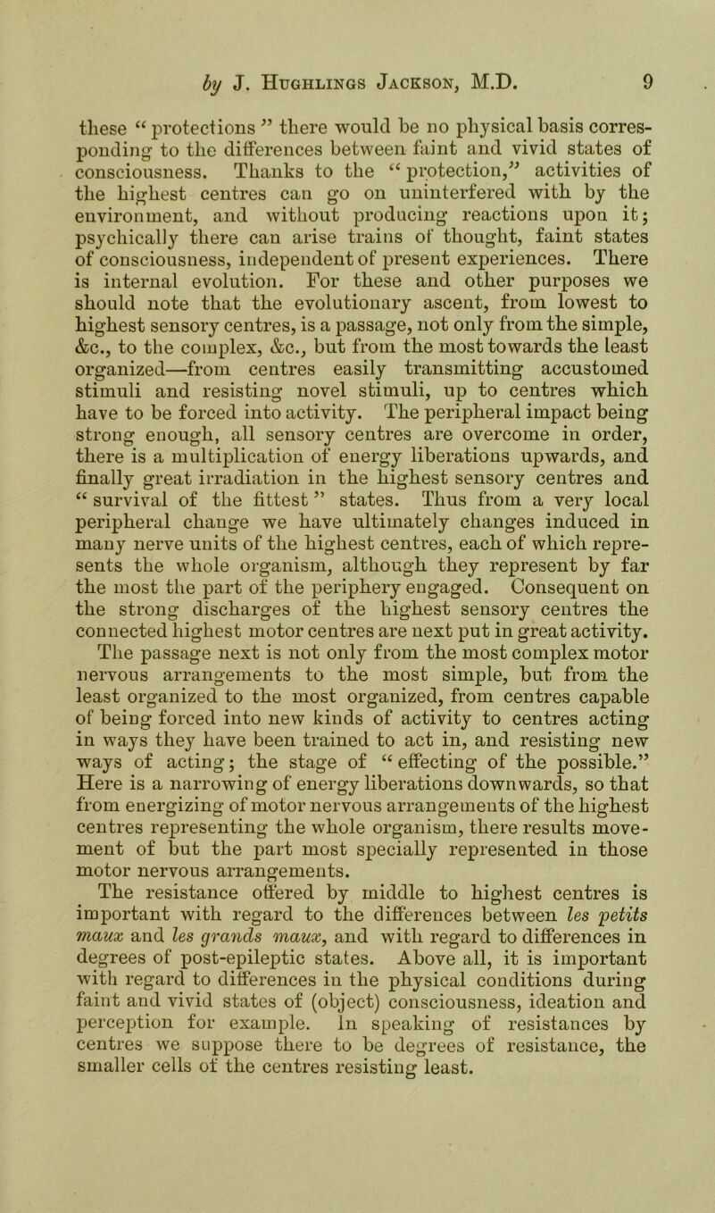 these “ protections ” there would he no physical basis corres- ponding to the differences between faint and vivid states of consciousness. Thanks to the “ protection,” activities of the highest centres can go on uninterfered with by the environment, and without producing reactions upon it; psychically there can arise trains of thought, faint states of consciousness, independent of present experiences. There is internal evolution. For these and other purposes we should note that the evolutionary ascent, from lowest to highest sensory centres, is a passage, not only from the simple, &c., to the complex, &c., but from the most towards the Least organized—from centres easily transmitting accustomed stimuli and resisting novel stimuli, up to centres which have to be forced into activity. The peripheral impact being strong enough, all sensory centres are overcome in order, there is a multiplication of energy liberations upwards, and finally great irradiation in the highest sensory centres and “ survival of the fittest ” states. Thus from a very local peripheral change we have ultimately changes induced in many nerve units of the highest centres, each of which repre- sents the whole organism, although they represent by far the most the part of the periphery engaged. Consequent on the strong discharges of the highest sensory centres the connected highest motor centres are next put in great activity. The passage next is not only from the most complex motor nervous arrangements to the most simple, but from the least organized to the most organized, from centres capable of being forced into new kinds of activity to centres acting in ways they have been trained to act in, and resisting new ways of acting; the stage of “ effecting of the possible.” Here is a narrowing of energy liberations downwards, so that from energizing of motor nervous arrangements of the highest centres representing the whole organism, there results move- ment of but the part most specially represented in those motor nervous arrangements. The resistance ottered by middle to highest centres is important with regard to the differences between les fetits maux and les grancls maux, and with regard to differences in degrees of post-epileptic states. Above all, it is important with regard to differences in the physical conditions during faint and vivid states of (object) consciousness, ideation and perception for example. In speaking of resistances by centres we suppose there to be degrees of resistance, the smaller cells of the centres resisting least.