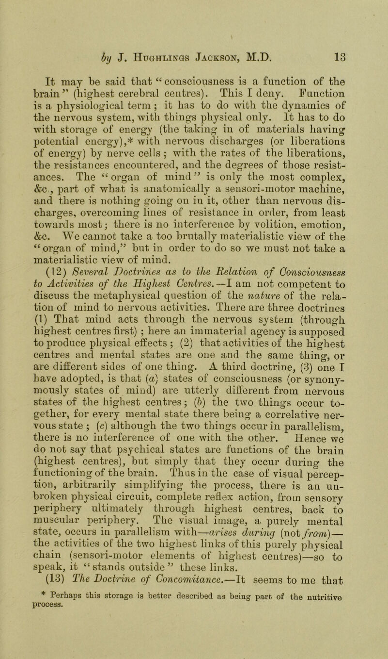 It may be said that “ consciousness is a function of the brain” (highest cerebral centres). This I deny. Function is a physiological term ; it has to do with the dynamics of the nervous system, with things physical only. It has to do with storage of energy (the taking in of materials having potential energy),* with nervous discharges (or liberations of energy) by nerve cells ; with the rates of the liberations, the resistances encountered, and the degrees of those resist- ances. The “ organ of mind ” is only the most complex, &c , part of what is anatomically a sensori-motor machine, and there is nothing going on in it, other than nervous dis- charges, overcoming lines of resistance in order, from least towards most; there is no interference by volition, emotion, &e. We cannot take a too brutally materialistic view of the “organ of mind,” but in order to do so we must not take a materialistic view of mind. (12) Several Doctrines as to the Relation of Consciousness to Activities of the Highest Centres. —I am not competent to discuss the metaphysical question of the nature of the rela- tion of mind to nervous activities. There are three doctrines (1) That mind acts through the nervous system (through highest centres first) ; here an immaterial agency is supposed to produce physical effects ; (2) that activities of the highest centres and mental states are one and the same thing, or are different sides of one thing. A third doctrine, (3) one I have adopted, is that {a) states of consciousness (or synony- mously states of mind) are utterly different from nervous states of the highest centres; (b) the two things occur to- gether, for every mental state there being a correlative ner- vous state ; (c) although the two things occur in parallelism, there is no interference of one with the other. Hence we do not say that psychical states are functions of the brain (highest centres), but simply that they occur during the functioning of the brain. Thus in the case of visual percep- tion, arbitrarily simplifying the process, there is an un- broken physical circuit, complete reflex action, from sensory periphery ultimately through highest centres, back to muscular periphery. The visual image, a purely mental state, occurs in parallelism with—arises during (not from) — the activities of the two highest links of this purely physical chain (sensori-motor elements of highest centres)—so to speak, it “ stands outside ” these links. (13) The Doctrine of Concomitance.—It seems to me that * Perhaps this storage is better described as being part of the nutritive process.