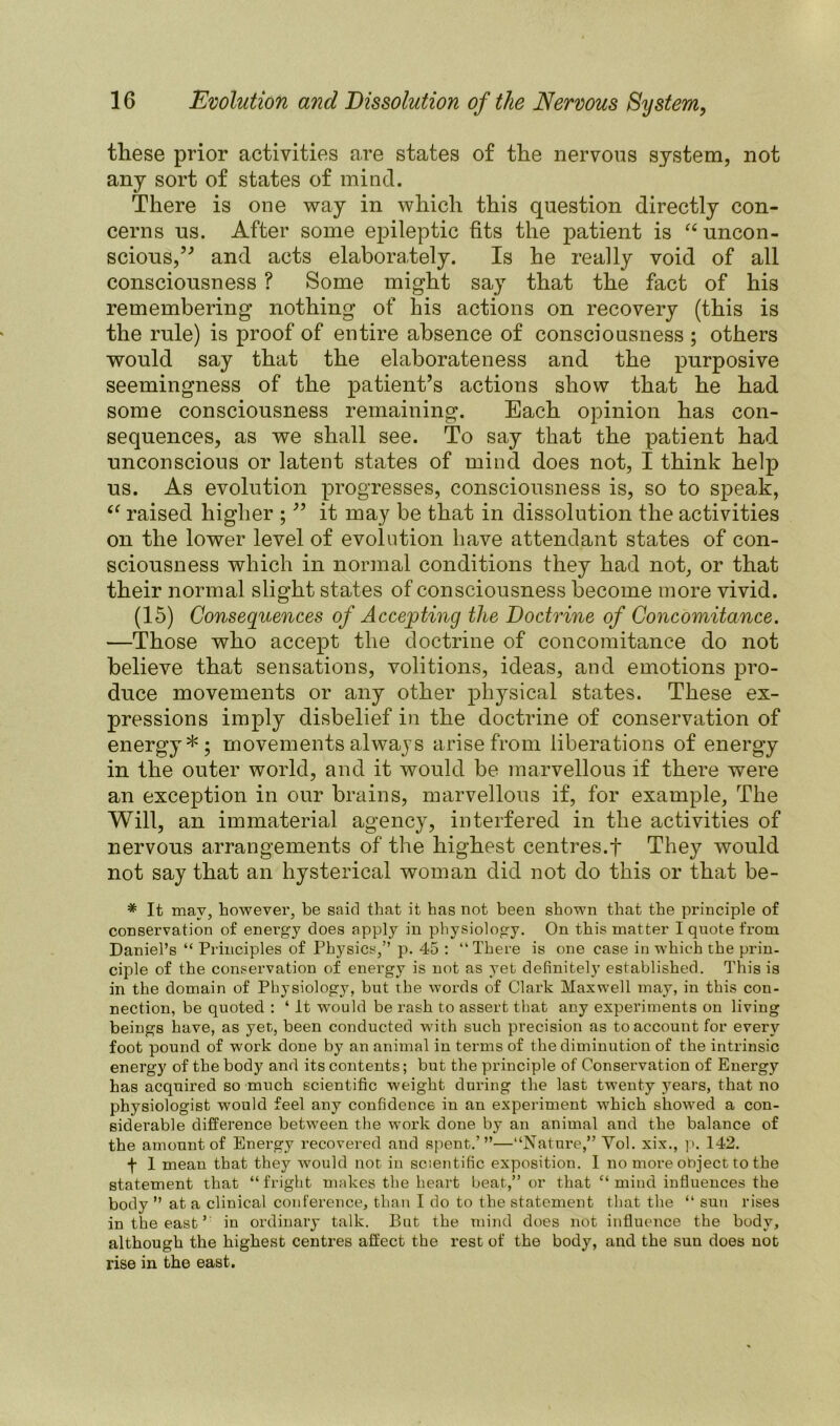 these prior activities are states of the nervous system, not any sort of states of mind. There is one way in which this question directly con- cerns us. After some epileptic fits the patient is “uncon- scious,” and acts elaborately. Is he really void of all consciousness ? Some might say that the fact of his remembering nothing of his actions on recovery (this is the rule) is proof of entire absence of consciousness ; others would say that the elaborateness and the purposive seemingness of the patient’s actions show that he had some consciousness remaining. Each opinion has con- sequences, as we shall see. To say that the patient had unconscious or latent states of mind does not, I think help us. As evolution progresses, consciousness is, so to speak, “ raised higher ; ” it may be that in dissolution the activities on the lower level of evolution have attendant states of con- sciousness which in normal conditions they had not, or that their normal slight states of consciousness become more vivid. (15) Consequences of Accepting the Doctrine of Concomitance. —Those who accept the doctrine of concomitance do not believe that sensations, volitions, ideas, and emotions pro- duce movements or any other physical states. These ex- pressions imply disbelief in the doctrine of conservation of energy*; movements alwaj’S arise from liberations of energy in the outer world, and it would be marvellous if there were an exception in our brains, marvellous if, for example, The Will, an immaterial agency, interfered in the activities of nervous arrangements of the highest centres.f They would not say that an hysterical woman did not do this or that be- * It may, however, he said that it has not been shown that the principle of conservation of energy does apply in physiology. On this matter I quote from Daniel’s “ Principles of Physics,” p. 45 : “There is one case in which the prin- ciple of the conservation of energy is not as yet definitely established. This is in the domain of Physiology, but the words of Clark Maxwell may, in this con- nection, be quoted : ‘ it would be rash to assert that any experiments on living beings have, as yet, been conducted with such precision as to account for every foot pound of work done by an animal in terms of the diminution of the intrinsic energy of the body and its contents; but the principle of Conservation of Energy has acquired so much scientific weight during the last twenty years, that no physiologist would feel any confidence in an experiment which showed a con- siderable difference between the work done by an animal and the balance of the amount of Energy recovered and spent..’”—“Nature,” Vol. xix., p. 142. f 1 mean that they would not in scientific exposition. I no more object to the statement that “fright makes the heart beat.,” or that “mind influences the body ” at a clinical conference, than I do to the statement that the “ sun rises in the east ’ in ordinary talk. But the mind does not influence the body, although the highest centres affect the rest of the body, and the sun does not rise in the east.