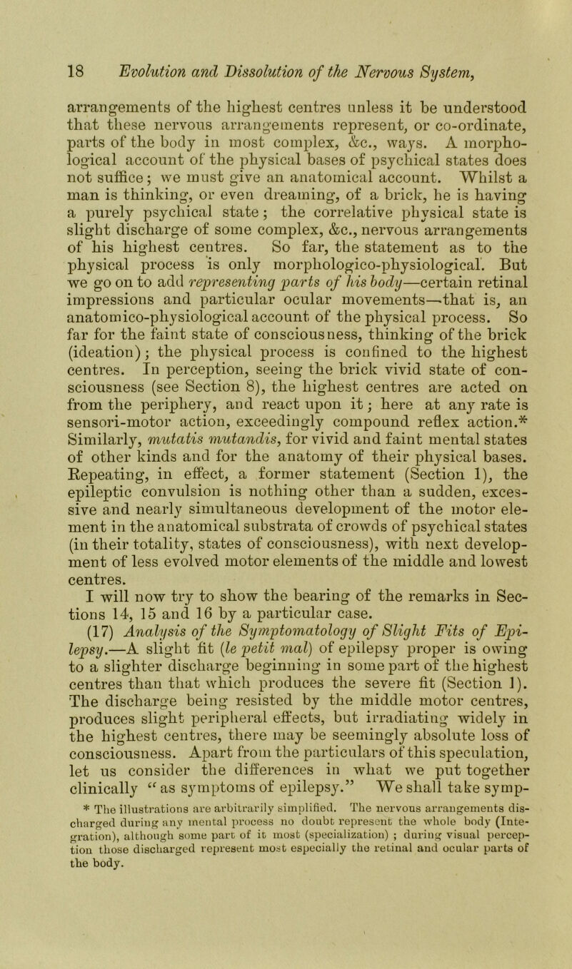 arrangements of the highest centres unless it he understood that these nervous arrangements represent, or co-ordinate, parts of the body in most complex, &c., ways. A morpho- logical account of the physical bases of psychical states does not suffice; we must give an anatomical account. Whilst a man is thinking, or even dreaming, of a brick, he is having a purely psychical state ; the correlative physical state is slight discharge of some complex, &c., nervous arrangements of his highest centres. So far, the statement as to the physical process is only morphologico-physiological. But we go on to add representing parts of his body—certain retinal impressions and particular ocular movements—that is, an anatomico-physiological account of the physical process. So far for the faint state of consciousness, thinking of the brick (ideation); the physical process is confined to the highest centres. In perception, seeing the brick vivid state of con- sciousness (see Section 8), the highest centres are acted on from the periphery, and react upon it; here at an}r rate is sensori-motor action, exceedingly compound reflex action.* Similarly, mutatis mutandis, for vivid and faint mental states of other kinds and for the anatomy of their physical bases. Repeating, in effect, a former statement (Section 1), the epileptic convulsion is nothing other than a sudden, exces- sive and nearly simultaneous development of the motor ele- ment in the anatomical substrata of crowds of psychical states (in their totality, states of consciousness), with next develop- ment of less evolved motor elements of the middle and lowest centres. I will now try to show the bearing of the remarks in Sec- tions 14, 15 and 16 by a particular case. (17) Analysis of the Symptomatology of Slight Fits of Epi- lepsy.—A slight fit (le petit mal) of epilepsy proper is owing to a slighter discharge beginning in some part of the highest centres than that which produces the severe fit (Section 1). The discharge being resisted by the middle motor centres, produces slight peripheral effects, but irradiating widely in the highest centres, there may be seemingly absolute loss of consciousness. Apart from the particulars of this speculation, let us consider the differences in what we put together clinically <f as symptoms of epilepsy.” We shall take symp- * The illustrations are arbitrarily simplified. The nervous arrangements dis- charged during any mental process no doubt represent the whole body (Inte- gration), although some part of it most (specialization) ; during visual percep- tion those discharged represent most especially the retinal and ocular parts of the body.