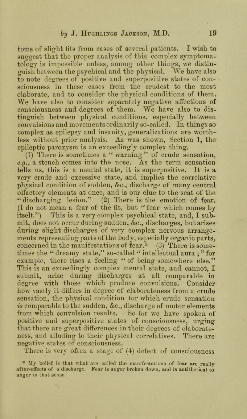 toms of slight fits from cases of several patients. I wish to suggest that the proper analysis of this complex symptoma- tology is impossible unless, among other things, we distin- guish between the psychical and the physical. We have also to note degrees of positive and superpositive states of con- sciousness in these cases from the crudest to the most elaborate, and to consider the physical conditions of them. We have also to consider separately negative affections of consciousness and degrees of them. We have also to dis- tinguish between physical conditions, especially between convulsions and movements ordinarily so-called. In things so complex as epilepsy and insanity, generalizations are worth- less without prior analysis. As was shown, Section 1, the epileptic paroxysm is an exceedingly complex thing. (1) There is sometimes a “warning” of crude sensation, e.g., a stench comes into the nose. As the term sensation tells us, this is a mental state, it is superpositive. It is a very crude and excessive state, and implies the correlative physical condition of sudden, &c., discharge of many central olfactory elements at once, and is our clue to the seat of the “discharging lesion.” (2) There is the emotion of fear. (I do not mean a fear of the fit, but “fear which comes by itself.”) This is a very complex psychical state, and, I sub- mit, does not occur during sudden, &c., discharges, but arises during slight discharges of very complex nervous arrange- ments representing parts of the body, especially organic parts, concerned in the manifestations of fear.* (3) There is some- times the “ dreamy state,” so-called “ intellectual aura ; ” for example, there rises a feeling “ of being somewhere else.” This is an exceedingly complex mental state, and cannot, I submit, arise during discharges at all comparable in degree with those which produce convulsions. Consider how vastly it differs in degree of elaborateness from a crude sensation, the physical condition for which crude sensation is comparable to the sudden, &c., discharge of motor elements from which convulsion results. So far we have spoken of positive and superpositive states of consciousness, urging that there are great differences in their degrees of elaborate- ness, and alluding to their physical correlatives. There are negative states of consciousness. There is very often a stage of (4) defect of consciousness * Mv belief is that what are called the manifestations of fear are really after-effects of a discharge. Fear is anger broken down, and is antithetical to