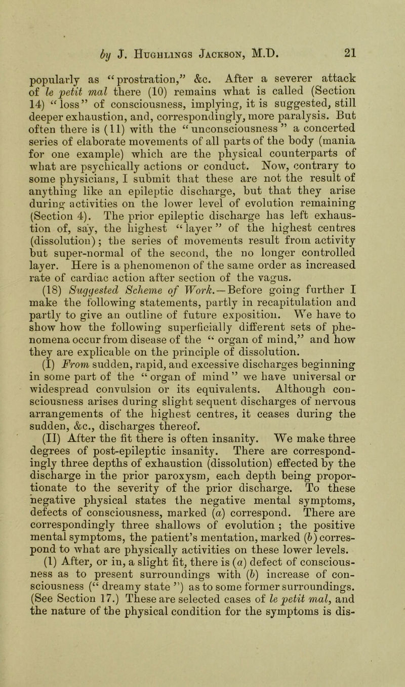 popularly as “ prostration,” &c. After a severer attack of le petit mat there (10) remains what is called (Section 14) “loss” of consciousness, implying, it is suggested, still deeper exhaustion, and, correspondingly, more paralysis. But often there is (11) with the “unconsciousness” a concerted series of elaborate movements of all parts of the body (mania for one example) which are the physical counterparts of what are psychically actions or conduct. Now, contrary to some physicians, I submit that these are not the result of anything like an epileptic discharge, but that they arise during activities on the lower level of evolution remaining (Section 4). The prior epileptic discharge has left exhaus- tion of, say, the highest “layer” of the highest centres (dissolution); the series of movements result from activity but super-normal of the second, the no longer controlled layer. Here is a phenomenon of the same order as increased rate of cardiac action after section of the vagus. (18) Suggested Scheme of Work. — Before going further I make the following statements, partly in recapitulation and partly to give an outline of future exposition. We have to show how the following superficially different sets of phe- nomena occur from disease of the “ organ of mind,” and how they are explicable on the principle of dissolution. (I) From sudden, rapid, and excessive discharges beginning in some part of the “ organ of mind ” we have universal or widespread convulsion or its equivalents. Although con- sciousness arises during slight sequent discharges of nervous arrangements of the highest centres, it ceases during the sudden, &c., discharges thereof. (II) After the fit there is often insanity. We make three degrees of post-epileptic insanity. There are correspond- ingly three depths of exhaustion (dissolution) effected by the discharge in the prior paroxysm, each depth being propor- tionate to the severity of the prior discharge. To these negative physical states the negative mental symptoms, defects of consciousness, marked (a) correspond. There are correspondingly three shallows of evolution ; the positive mental symptoms, the patient’s mentation, marked (b) corres- pond to what are physically activities on these lower levels. (1) After, or in, a slight fit, there is (a) defect of conscious- ness as to present surroundings with (b) increase of con- sciousness (“ dreamy state ”) as to some former surroundings. (See Section 17.) These are selected cases of le petit mol, and the nature of the physical condition for the symptoms is dis-