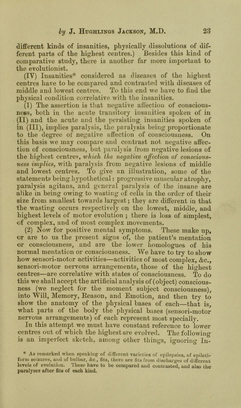 different kinds of insanities, physically dissolutions of dif- ferent parts of the highest centres.) Besides this kind of comparative study, there is another far more important to the evolutionist. (IY) Insanities* considered as diseases of the highest centres have to he compared and contrasted with diseases of middle and lowest centres. To this end we have to find the physical condition correlative with the insanities. (1) The assertion is that negative affection of conscious- ness, both in the acute transitory insanities spoken of in (II) and the acute and the persisting insanities spoken of in (III), implies paralysis, the paralysis being proportionate to the degree of negative affection of consciousness. On this basis we may compare and contrast not negative affec- tion of consciousness, but paralysis from negative lesions of the highest centres, which the negative affection of conscious- ness implies, with paralysis from negative lesions of middle and lowest centres. To give an illustration, some of the statements being hypothetical: progressive muscular atrophy, paralysis agitans, and general paralysis of the insane are alike in being owing to wasting of cells in the order of their size from smallest towards largest; they are different in that the wasting occurs respectively on the lowest, middle, and highest levels of motor evolution ; there is loss of simplest, of complex, and of most complex movements. (2) Now for positive mental symptoms. These make up, or are to us the present signs of, the patient's mentation or consciousness, and are the lower homologues of his normal mentation or consciousness. We have to try to show how sensori-motor activities—activities of most complex, &c., sensori-motor nervous arrangements, those of the highest centres—are correlative with states of consciousness. To do this we shall accept the artificial analysis of (object) conscious- ness (we neglect for the moment subject consciousness), into Will, Memory, Reason, and Emotion, and then try to show the anatomy of the physical bases of each—that is, what parts of the body the physical bases (sensori-motor nervous arrangements) of each represent most specially. In this attempt we must have constant reference to lower centres out of which the highest are evolved. The following is an imperfect sketch, among other things, ignoring In- * As remarked when speaking of different varieties of epilepsies, of epileti- form seizures, and of bulbar, &c., fits, there are fits from discharges of different levels of evolution, these have to be compared and contrasted, and also the paralyses after fits of each kind.