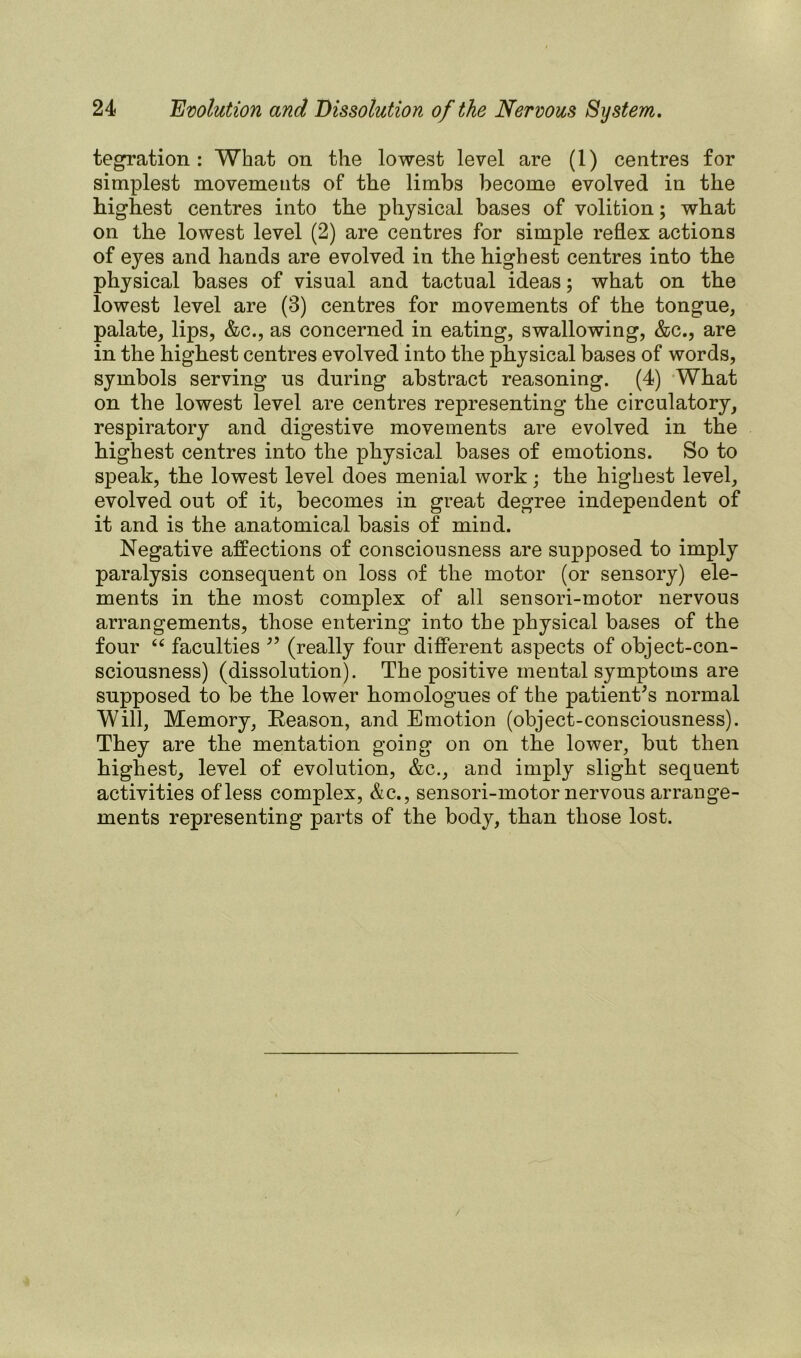 tegration : What on the lowest level are (1) centres for simplest movements of the limbs become evolved in the highest centres into the physical bases of volition; what on the lowest level (2) are centres for simple reflex actions of eyes and hands are evolved in the highest centres into the physical bases of visual and tactual ideas; what on the lowest level are (3) centres for movements of the tongue, palate, lips, &c., as concerned in eating, swallowing, &c., are in the highest centres evolved into the physical bases of words, symbols serving us during abstract reasoning. (4) What on the lowest level are centres representing the circulatory, respiratory and digestive movements are evolved in the highest centres into the physical bases of emotions. So to speak, the lowest level does menial work; the highest level, evolved out of it, becomes in great degree independent of it and is the anatomical basis of mind. Negative affections of consciousness are supposed to imply paralysis consequent on loss of the motor (or sensory) ele- ments in the most complex of all sensori-motor nervous arrangements, those entering into the physical bases of the four “ faculties 39 (really four different aspects of object-con- sciousness) (dissolution). The positive mental symptoms are supposed to be the lower homologues of the patient's normal Will, Memory, Reason, and Emotion (object-consciousness). They are the mentation going on on the lower, but then highest, level of evolution, &c., and imply slight sequent activities of less complex, &c., sensori-motor nervous arrange- ments representing parts of the body, than those lost.