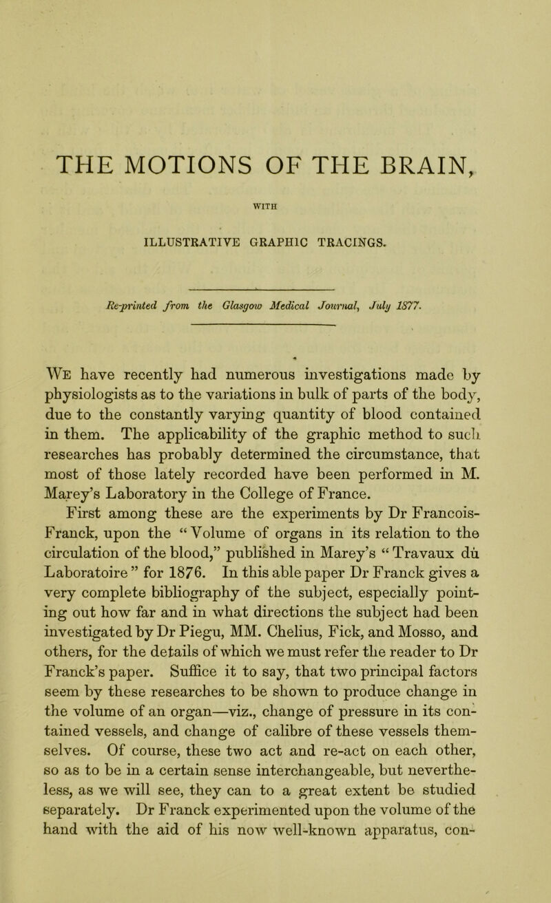 THE MOTIONS OF THE BRAIN, WITH ILLUSTRATIVE GRAPHIC TRACINGS. Re-printed from the Glasgow Medical Journal, July 1S77. We have recently had numerous investigations made by physiologists as to the variations in bulk of parts of the body, due to the constantly varying quantity of blood contained in them. The applicability of the graphic method to such researches has probably determined the circumstance, that most of those lately recorded have been performed in M. Marey’s Laboratory in the College of France. First among these are the experiments by Dr Francois- Franck, upon the “Volume of organs in its relation to the circulation of the blood,” published in Marey’s “ Travaux dii Laboratoire ” for 1876. In this able paper Dr Franck gives a very complete bibliography of the subject, especially point- ing out how far and in what directions the subject had been investigated by Dr Piegu, MM. Chelius, Fick, andMosso, and others, for the details of which we must refer the reader to Dr Franck’s paper. Suffice it to say, that two principal factors seem by these researches to be shown to produce change in the volume of an organ—viz., change of pressure in its con- tained vessels, and change of calibre of these vessels them- selves. Of course, these two act and re-act on each other, so as to be in a certain sense interchangeable, but neverthe- less, as we will see, they can to a great extent be studied separately. Dr Franck experimented upon the volume of the hand with the aid of his now well-known apparatus, con-