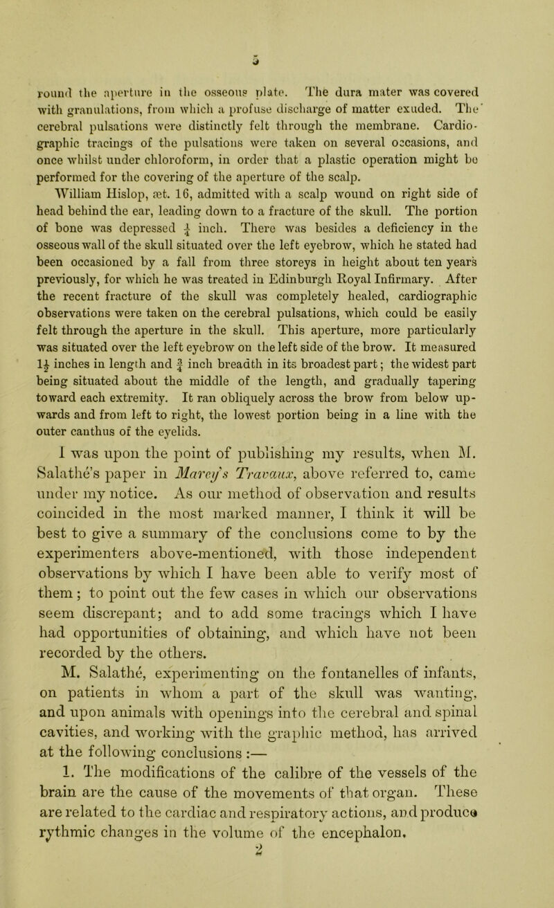 J round the aperture in the osseous plate. The dura mater was covered with granulations, from which a profuse discharge of matter exuded. The cerebral pulsations were distinctly felt through the membrane. Cardio- graphic tracings of the pulsations were taken on several occasions, and once whilst under chloroform, in order that a plastic operation might bo performed for the covering of the aperture of the scalp. William Hislop, ?et. 16, admitted with a scalp wound on right side of head behind the ear, leading down to a fracture of the skull. The portion of bone was depressed | inch. There was besides a deficiency in the osseous wall of the skull situated over the left eyebrow, which he stated had been occasioned by a fall from three storeys in height about ten years previously, for which he was treated in Edinburgh Royal Infirmary. After the recent fracture of the skull was completely healed, cardiographic observations were taken on the cerebral pulsations, which could be easily felt through the aperture in the skull. This aperture, more particularly was situated over the left eyebrow on the left side of the brow. It measured 1£ inches in length and f inch breadth in its broadest part; the widest part being situated about the middle of the length, and gradually tapering toward each extremity. It ran obliquely across the brow from below up- wards and from left to right, the lowest portion being in a line with the outer cauthus of the eyelids. 1 was upon the point of publishing my results, when M. Salathe’s paper in Mareys Travaux, above referred to, came under my notice. As our method of observation and results coincided in the most marked manner, I think it will be best to give a summary of the conclusions come to by the experimenters above-mentioned, with those independent observations by which I have been able to verify most of them; to point out the few cases in which our observations seem discrepant; and to add some tracings which I have had opportunities of obtaining, and which have not been recorded by the others. M. Salathe, experimenting on the fontanelles of infants, on patients in whom a part of the skull was wanting, and upon animals with openings into the cerebral and spinal cavities, and working with the graphic method, has arrived at the following conclusions :— 1. The modifications of the calibre of the vessels of the brain are the cause of the movements of that organ. These are related to the cardiac and respiratory actions, and produce rythmic changes in the volume of the encephalon.