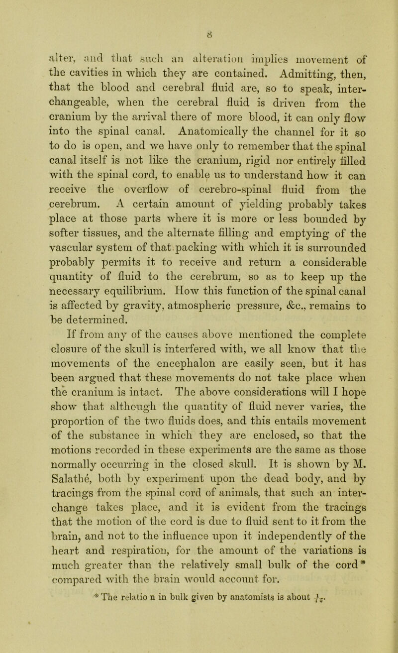 alter, and that such an alteration implies movement of the cavities in which they are contained. Admitting, then, that the blood and cerebral fluid are, so to speak, inter- changeable, when the cerebral fluid is driven from the cranium by the arrival there of more blood, it can only flow into the spinal canal. Anatomically the channel for it so to do is open, and we have only to remember that the spinal canal itself is not like the cranium, rigid nor entirely filled with the spinal cord, to enable us to understand how it can receive the overflow of cerebro-spinal fluid from the cerebrum. A certain amount of yielding probably lakes place at those parts where it is more or less bounded by softer tissues, and the alternate filling and emptying of the vascular system of that , packing with which it is surrounded probably permits it to receive and return a considerable quantity of fluid to the cerebrum, so as to keep up the necessary equilibrium. How this function of the spinal canal is affected by gravity, atmospheric pressure, &c., remains to be determined. If from any of the causes above mentioned the complete closure of the skull is interfered with, we all know that the movements of the encephalon are easily seen, but it has been argued that these movements do not take place when the cranium is intact. The above considerations will I hope show that although the quantity of fluid never varies, the proportion of the two fluids does, and this entails movement of the substance in which they are enclosed, so that the motions recorded in these experiments are the same as those normally occurring in the closed skull. It is shown by M. Salathe, both by experiment upon the dead body, and by tracings from the spinal cord of animals, that such an inter- change takes place, and it is evident from the tracings that the motion of the cord is due to fluid sent to it from the brain, and not to the influence upon it independently of the heart and respiration, for the amount of the variations is much greater than the relatively small bulk of the cord * compared with the brain would account for. * The relatio n in bulk given by anatomists is about ^.