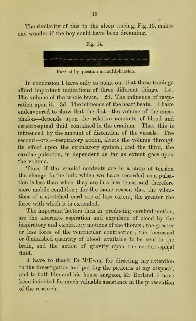 The similarity of this to the sleep tracing, Fig. 13, makes one wonder if the boy could have been dreaming. Fig. 14. Puzzled by question in multiplication. In conclusion I have only to point out that these tracings afford important indications of three different things. 1st. The volume of the whole brain. 2d. The influence of respi- ration upon it. 3d. The influence of the heart beats. I have endeavoured to show that the first—the volume of the ence- phalon—depends upon the relative amounts of blood and cerebro-spinal fluid contained in the cranium. That this is influenced by the amount of distention of the vessels. The second—viz.—respiratory action, alters the volume through its effect upon the circulatory system; and the third, the cardiac pulsation, is dependent as far as extent goes upon the volume. Thus, if the cranial contents are in a state of tension the change in the bulk which we have recorded as a pulsa- tion is less than when they are in a less tense, and therefore more mobile condition; for the same reason that the vibra- tions of a stretched cord are of less extent, the greater the force with which it is extended. The important factors then in producing cerebral motion, are the alternate aspiration and expulsion of blood by the inspiratory and expiratory motions of the thorax ; the greater or less force of the ventricular contraction ; the increased or diminished quantity of blood available to be sent to the brain, and the action of gravity upon the cerebro-spinal fluid. I have to thank Dr M‘Ewen for directing my attention to the investigation and putting the patients at my disposal, and to both him and his house surgeon, Mr Borland, I have been indebted for much valuable assistance in the prosecution of the research. i