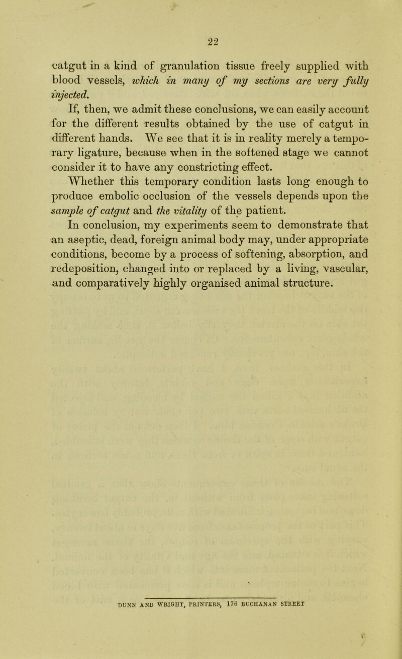 catgut in a kind of granulation tissue freely supplied with blood vessels, which in many of my sections are very fully injected. If, then, we admit these conclusions, we can easily account for the different results obtained by the use of catgut in different hands. We see that it is in reality merely a tempo- rary ligature, because when in the softened stage we cannot consider it to have any constricting effect. Whether this temporary condition lasts long enough to produce embolic occlusion of the vessels depends upon the sample of catgut and the vitality of the patient. In conclusion, my experiments seem to demonstrate that an aseptic, dead, foreign animal body may, under appropriate conditions, become by a process of softening, absorption, and redeposition, changed into or replaced by a living, vascular, and comparatively highly organised animal structure. DUNN AND WRIGHT, PRINTERS, 176 BUCHANAN STREET