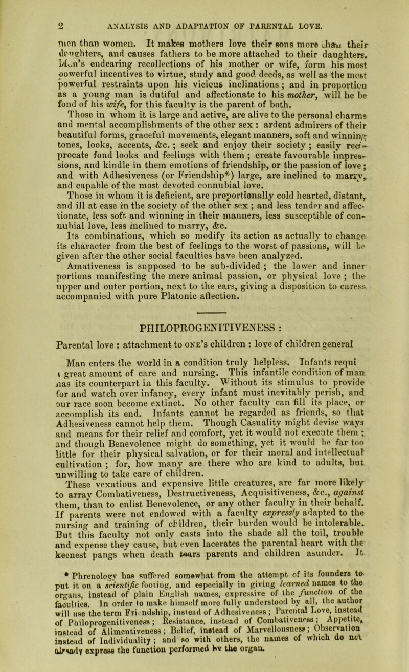 o ANALYSIS AND ADAPTATION OF PARENTAL LOVE, men than women. It malres mothers love their sons more Jia»i their ilenfrhters, and causes fathers to be more attached to their daughters. h£c.n’s endearing recollections of his mother or wife, form his most oowerful incentives to virtue, study and good deeds, as well as the most powerful restraints upon his vicious inclinations ; and in proportion as a young man is dutiful and affectionate to his mother^ will he be fond of his wife, for this faculty is the parent of both. Those in whom it is large and active, are alive to the personal charms and mental accomplishments of the other sex : ardent admirers of their beautiful forms, graceful movements, elegant manners, soft and winning tones, looks, accents, &c. ; seek and enjoy their society ; easily reci- procate fond looks and feelings with them ; create favourable impres- sions, and kindle in them emotions of friendship, or the passion of love; and with Adhesiveness (or Friendship*) large, are inclined to marry,, and capable of the most devoted connubial love. Tliose in whom it is deficient, are proportionally cold hearted, distant, and ill at ease in the society of the other sex ; and less tender and affec- tionate, less soft and winning in their manners, less susceptible of con- nubial love, less mcliiied to marry, <fec. Its combinations, which so modify its action as actually to change its character from the best of feelings to the worst of passions, wdll be given after the other social faculties have been analyzed. Amativeness is supposed to be sub-divided ; the lower and inner portions manifesting the mere animal passion, or physical love ; the upper and outer portion, next to the ears, giving a disposition to caress accompanied with pure Platonic affection. PHILOPROGENITIVENESS : Parental love : attachment to one’s children : love of children general Man enters the world in a condition truly helpless. Infants requi » great amount of care and nursing. This infantile condition of man iias its counterpart in this faculty. Without its stimulus to provide for and watch over infancy, every infant must inevitably perish, and our race soon become extinct. No other faculty can fill its place, or accomplish its end. Infants cannot be regarded as friends, so that Adhesiveness cannot help them. Though Casuality might devise ways and means for their relief and comfort, yet it would not execute them and though Benevolence might do something, yet it would be far too little for their physical salvation, or for their moral and intellectual cultivation ; for, how many are there who are kind to adults, but unwilling to take care of children. These vexatious and expensive little creatures, are far more likely to array Combativeness, Destructiveness, Acquisitiveness, &c., against them, than to enlist Benevolence, or any other faculty in their behalf. If parents were not endowed with a faculty expressly adapted to the nursing and training of children, their burden would be intolerable. But this faculty not only casts into the shade all the toil, trouble and expense they cause, but even lacerates the parental heart with the keenest pangs when death ^«ars parents and children asunder. It • Phrenology has sufTored somewhat from the attempt of its founders tO' put it on a fooling, and especially in giving names to the organs, instead of plain English names, expressive of the function of the faculties. In order to make himself more fully understood by all, the author will use the term Fri ndship, instead of Adhesiveness ; Parental Love, instead of Philoprogenitiveness; llesistanco, instead of Coinbativenoss; Appetite^ instead of Alimentiveness; Belief, instead of Marvellousnes?; Observation instead of Individuality ; and so with others, the names of which do neV alr^dy express the function performed bv the organ.