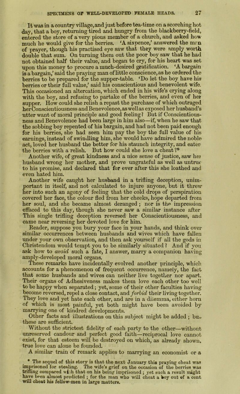 It was in a country village, and just before tea-time on a scorching hot day, that a boy, returning tired and hungry from the blackberry-field, entered the store of a very pious member of a church, and asked how much he would give for the berries. ‘A sixpence,’ answered the mrn of prayer, though his practised eye saw that they were amply worth double that sum. On turning them out the poor boy saw that he had not obtained half their value, and began to cry, for his heart was set upon this money to procure a much-desired gratification. ‘A bargain is a bargain,’ said the praying man of little conscience, as he ordered the berries to be prepared for the supper-table. ‘Do let the boy have his berries or their full value,’ said his conscientious and benevolent wife. This occasioned an altercation, which ended in his wife’s crying along with the boy, and refusing to partake of the berries, and even of hei supper. How could she relish a repast the purchase of which outraged her Conscientiousness and Benevolence, as well as exposed her husband’s utter want of moral principle and good feeling! But if Conscientious- ness and Benevolence had been large in him also—if, when he saw that the sobbing boy repented of his bargain, and had not been paid enough for his berries, she had seen him pay the boy the full value of his earnings, instead of swindling him, she would have admired the noble act, loved her husband the better for his staunch integrity, and eater the berries with a relish. But how could she love a cheat Another wife, of great kindness and a nice sense of justice, saw hei husband wrong her mother, and prove ungrateful as well as untrue to his promise, and declared that for ever after this she loathed and even hated him. Another wife caught her husband in a trifling deception, unim- portant in itself, and not calculated to injure anyone, but it threw her into such an agony of feeling that the cold drops of perspiration covered her face, the colour fled from her cheeks, hope departed from her soul, and she became almost deranged ; nor is the impression effaced to this day, though she never saw a similar instance after This single trifling deception reversed her Conscientiousness, and came near reversing her devoted love for him. Header, suppose you bury your face in your hands, and think over similar occurrences between husbands and wives which have fallen under your own observation, and then ask yourself if all the gods in Christendom would tempt you to be similarly situated! And if you ask how to avoid such a fate, I answer, marry a companion having amply-developed moral organs. These remarks have incidentally evolved another principle, which accounts for a phenomenon of frequent occurrence, namely, the fact that some husbands and wives can neither live together nor apart. Their organs of Adhesiveness makes them love each other too well to be happy when separated; yet, some of their other faculties having become reversed, repel a close contact, and forbid their living together. They love and yet hate each other, and are in a dilemma, either horn of which is most painful, yet both might have been avoided by marrying one of kindred developments. Other facts and illustrations on this subject might be added ; bu>. these are sufficient. Without the strictest fidelity of each party to the other—without unreserved candour and perfect good faith—reciprocal love cannot exist, for that esteem will be destroyed on which, as already shown, true love can alone be founded. A similar train of remark applies to marrying an economist or a * The sequel of this story is that the next January this praying cheat was iiaprisoned for stealing. The wife’s grief on the occasion of the berries was trifling compared wiih that on his being imprisoned ; yet such a result might have been almost predicted ; for the man who will cheat a hoy out of a cent will cheat his fellow-men in large matters.