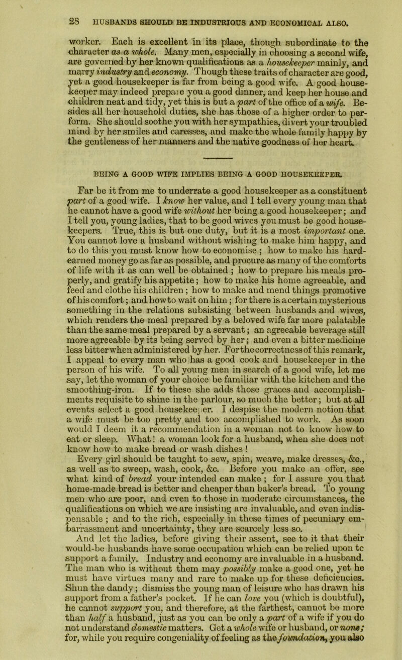 2S HUSBANDS SHOULD BE INDUSTRIOUS AND ECONOMICAL ALSO. worker. Each is excellent in its place, though subordinate to the character as a whole. Many men, especially in choosing a second wife, are governed by her known qualifications as a housekeeper mainly, and marry industry and economy. Though these traits of character are good, yet a good housekeeper is far from being a good wife. A good house- keeper may indeed prepaie you a good dinner, and keep her house and children neat and tidy, yet this is but a part of the office of a <mfe. Be- sides all her household duties, she has those of a higher order to per- form. She should soothe you with her sympathies, divert your troubled mind by her smiles and caresses, and make the whole family hapjiy by the gentleness of her manners and the native goodness of her heart. BEING A GOOD WIFE IMPLIES BEING A GOOD HOUSEKEEPER. Far be it from me to underrate a good housekeeper as a constituent part of a good wife. I know her value, and I tell every young man that he cannot have a good wife without her being a good housekeeper; and I tell you, young ladies, that to be good wives you must be good house- keepers. True, this is but one duty, but it is a most important one. You cannot love a husband without wishing to make him happy, and to do this you must know how to economise ; how to make his hard- earned money go as far as possible, and procure as many of the comforts of life with it as can well be obtained ; how to prepare his meals pro- perly, and gratify his appetite; how to make his home agreeable, and feed and clothe his children; how to make and mend things promotive of his comfort; and howto wait on him; for there is a certain mysterious something in the relations subsisting between husbands and wives, which renders the meal prepared by a beloved wife far more palatable than the same meal prepared by a servant; an agreeable beverage still more agreeable by its being served by her; and even a bitter medicine less bitterwhen administered by her. Forthe correctness of this remark, I appeal to every man who has a good cook and housekeeper in the person of his wife. To all young men in search of a good -wife, let me say, let the woman of your choice be familiar wdth the kitchen and the smoothing-iron. If to these she adds those graces and accomplish- ments requisite to shine in the parlour, so much the better; but at all events select a good housekeeiier. I despise the modern notion that a wife must be too pretty and too accomplished to work. As soon would I deem it a recommendation in a woman not to know how to eat or sleep. What! a woman look for a husband, when she does not know how to make bread or wash dishes ! Every girl should be taught to sew, spin, weave, make dresses, &o., as well as to sweep, wash, cook, &c. Before you make an offer, see what kind of bread your intended can make ; for I assure you that home-made bread is better and cheaper than baker’s bread. To young men who are poor, and even to those in moderate circumstances, the qualifications on which we are insisting are invaluable, and even indis- pensable ; and to the rich, especially in these times of pecuniary em- barrassment and uncertainty, they are scarcely less so. And let the ladies, before giving their assent, see to it that their would-be husbands have some occupation which can be relied upon tc support a family. Industry and economy are invaluable in a husband. The man who is without them may possibly make a good one, yet he must have virtues many and rare to make up for these deficiencies. Shun the dandy; dismiss the young man of leisure who has drawn his support from a father’s pocket. If he can love you (which is doubtful), he cannot suppe/rt you, and therefore, at the farthest, cannot be more than half a husband, just as you can be only a part of a wife if you do not understand domestic matters. Get a whole wife or husband, or none; for, while you require congeniality of feeling as the foundatioTiy you also