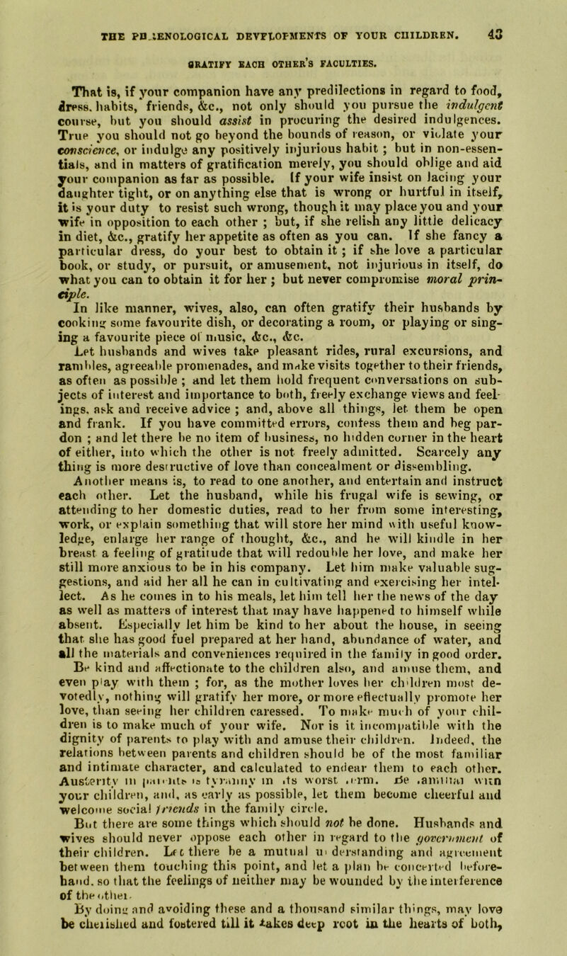 TOE PD IENOLOGICAL DEVFtOFMENTS OF YOUR CUILDREN. 4G flRATIFY EACH OTHER’s FACULTIES. That is, if your companion have an}’ predilections in regard to food, dress, habits,'friends, &c., not only should you pursue the wdulgcnt course, hut you should assist in procuring the desired indulgences. True you should not go beyond the bounds of reason, or violate your tonsc'ience, or indulge any positively injurious habit; but in non-essen- tials, and in matters of gratification merely, you should oblige and aid your companion as far as possible. If your wife insist on lacing your daughter tight, or on anything else that is wrong or hurtful in itself, it is your duty to resist such wrong, though it may place you and your wife in opposition to each other ; but, if she relish any little delicacy in diet, &c., gratify her appetite as often as you can. If she fancy a particular dress, do your best to obtain it ; if she love a particular book, or study, or pursuit, or amusement, not ii>jurious in itself, do what you can to obtain it for her ; but never compromise moral prin- tiple. In like manner, wives, also, can often gratify their husbands by conking some favourite dish, or decorating a room, or playing or sing- ing a favourite piece ol nmsic, <fec., &c. Let husbands and wives take pleasant rides, rural excursions, and rambles, agreeable promenades, and m^ke visits together to their friends, as often as possible ; and let them bold frequent conversations on sub- jects of interest and importance to both, freely exchange views and feel- ings. ask and receive advice ; and, above all things, let them be open and frank. If you have committed errors, confess them and beg par- don ; and let there be no item of business, no hidden corner in the heart of eitlier, into which the other is not freely admitted. Scarcely any thing is more destructive of love than concealment or dissembling. Another means is, to read to one another, and entertain and instruct each other. Let the husband, while his frugal wife is sewing, or attending to her domestic duties, read to her from some interesting, work, or explain something that will store her mind with useful know- ledge, enlarge her range of thought, &c., and he wnll kindle in her breast a feeling of gratitude that will redouble her love, and make her still more anxious to be in his company. Let him make valuable sug- gestions, and aid her all he can in cultivating and exetcising her intel* lect. As he comes in to his meals, let him tell her the news of the day as well as matters of interest that may have happened to himself while absent. Especially let him be kind to her about the house, in seeing that she has good fuel prepared at her hand, abundance of water, and all the materials and conveniences re(|nired in the family in good order. Be kind and affectionate to the children also, and amuse tliem, and cvet) play with them ; for, as the mother loves her chddren most de- votedly, nothing will gratify her more, or more eflectually promote her love, than seeing her children caressed. To niakt- mm li of your chil- dren is to make much of your wife. Nor is it incompatible with the dignity of parents ro play w'itb and amuse their children. Indeed, the relations between parents and children should be of the most familiar and intimate character, and calculated to endear them to each otlier. Austerity m p.n'iiis la tyianuy in its worst .i rm. x5e .amiiiai wiin your children, and, as early as possible, let them become cheerful and welcome social Inciids in the family circle. But there are some things w’hich should not be done. Husbands and wives sliould never oppose each other in regard to the government of their children. LfC there be a mutual in deistanding and agieemeiit between them touching this point, and let a plan bt- coiicerti^d before- hand. so that the feelings of neither may be wounded by the interference of the <>tliei- By doim: and avoiding these and a thousand similar things, may lova be ciieiislied and fostered till it -takes deep rcot in the hearts of both.