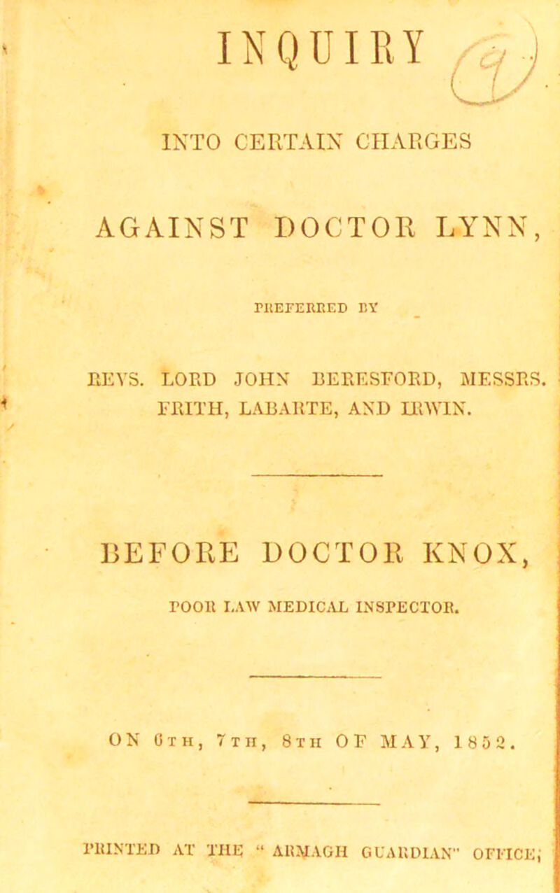 INQUIRY INTO CERTAIN CHARGES AGAINST DOCTOR LYNN, ritEFEKRED BY BEYS. LORD JOHN BERESFORD, MESSRS. FRITH, LABARTE, AND IRWIN. BEFORE DOCTOR KNOX, POOR I.AW MEDICAL INSPECTOR. ON Gth, Tin, 8th OF MAY, 1852. PRINTED AT THE “ ARMAGH GUARDIAN” OFFICE j