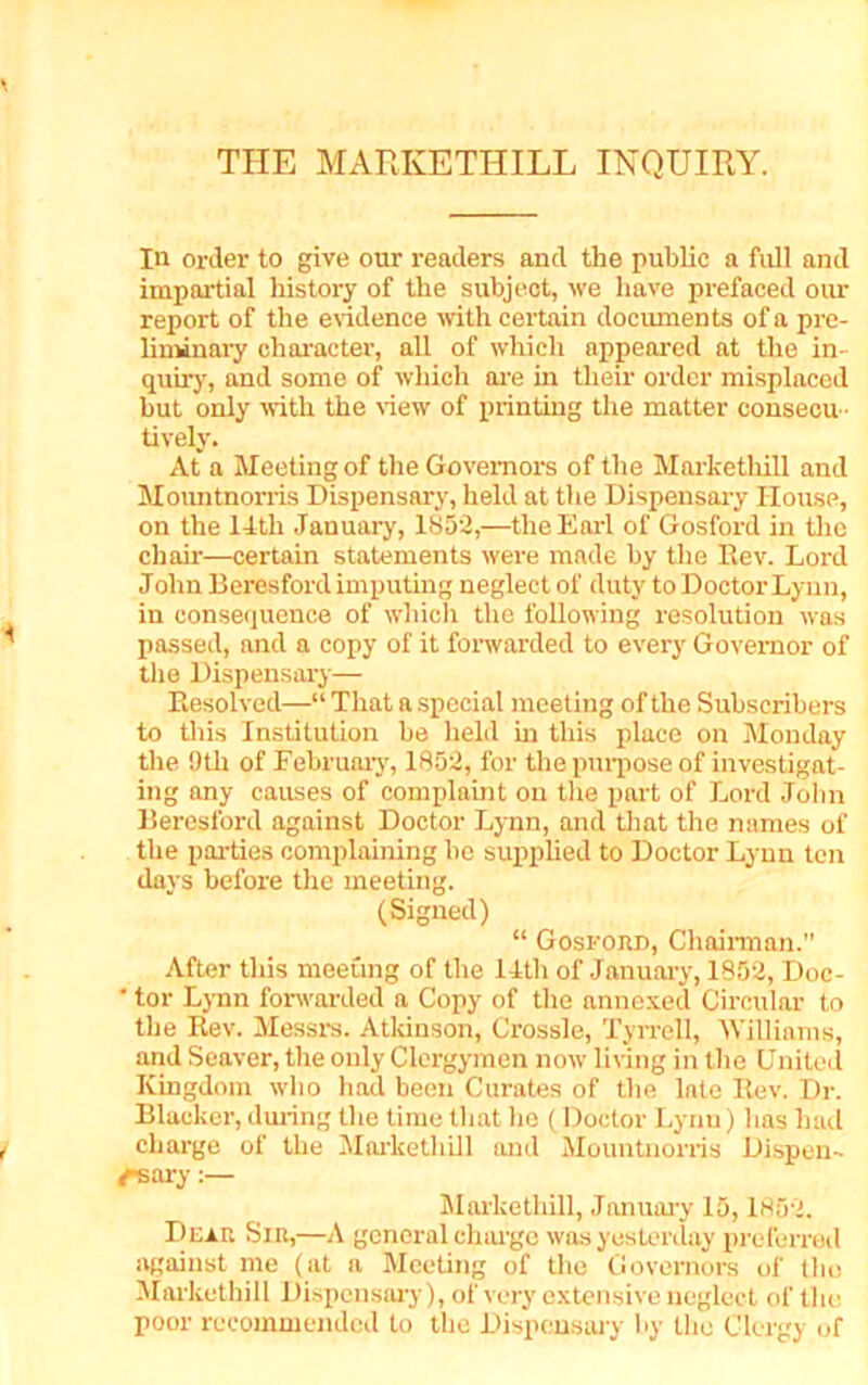 THE MARKETHILL INQUIRY. In order to give our readers and the public a full and impartial history of the subject, we have prefaced our report of the evidence with certain documents of a pre- liminary character, all of which appeared at the in- quiry, and some of which are in their order misplaced but only with the view of printing the matter consecu - tively. At a Meeting of the Governors of the Markethill and Mountnorris Dispensary, held at the Dispensary House, on the 14th January, 1852,—the Earl of Gosford in the chair—certain statements were made by the Rev. Lord John Beresford imputing neglect of duty to Doctor Lynn, in consequence of which the following resolution was passed, and a copy of it forwarded to every Governor of the Dispensary- Resolved—“ That a special meeting of the Subscribers to this Institution be held in this place on Monday the Otli of February, 1852, for the purpose of investigat- ing any causes of complaint on the part of Lord John Beresford against Doctor Lynn, and that the names of the parties complaining he supplied to Doctor Lynn ten days before the meeting. (Signed) “ Gosford, Chairman.” After this meeting of the 14th of January, 1852, Doc- ‘ tor Lynn forwarded a Copy of the annexed Circular to the Rev. Messrs. Atkinson, Crossle, Tyrrell, Williams, and Seaver, the only Clergymen now living in the United Kingdom who had been Curates of the late Rev. Dr. Blacker, during the time that lie (Doctor Lynn) has had charge of the Markethill and Mountnorris Dispen- sary :— Markethill, Jnnuary 15,1852. Dear Sir,—A general charge was yesterday preferred against me (at a Meeting of the Governors of the Markethill Dispensary), of very extensive neglect of the poor recommended to the Dispensary by the Clergy of