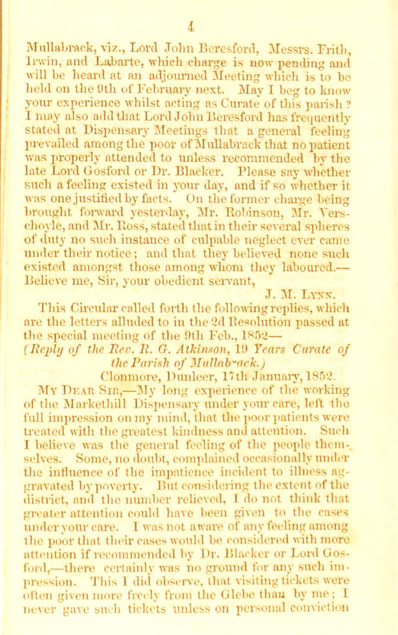 Mnllabraek, viz., Lord John Beresford, Messrs. Frith, Irwin, and Labarte, which charge is now pending and will be heard at an adjourned Meeting which is to bo held on the IIth of February next. May I beg to know your experience whilst acting as Curate of this parish ? I may also add that Lord John Beresford has frequently stated at Dispensary Meetings that a general feeling prevailed among the poor ofMullabrack that no patient was properly attended to unless recommended by the late Lord Gosford or Dr. Blacker. Please say whether such a feeling existed in your day, and if so whether it was one justified by facts. On the former charge being brought forward yesterday, Mr. Robinson, Mr. Vers- choyle, and Mr. Ross, stated that in their several spheres of duty no such instance of culpable neglect ever came under their notice; and that they believed none such existed amongst those among whom they laboured.— Believe me, Sir, your obedient servant, J. M. Lynx. This Circular called forth the following replies, which are the letters alluded to in the 2d Resolution passed at the special meeting of the Oth Feb., 1^52— (Reply of the Her. 1{. G. Atkinson, 111 Tears Curate of the Parish of Muilob-ark.j Clonmore, Dunleer, 17th January, 1852. My Df.au Sir,—My long experience of the working of the Marketliill Dispensary under your care, left the full impression on my mind, that the poor patients were treated with the greatest kindness and attention. Such I believe was the general feeling of the people them- selves. Some, no doubt, complained occasionally under the influence of the impatience incident to illness ag- gravated by poverty. But considering the extent of the district, and the number relieved, 1 do not think that greater attention could have been given to the cases under your care. 1 was not aware of any feeling among the poor that their coses would be. considered with more attention if recommended by Dr. Blacker or Lord Gos- ford,—there certainly was no ground for any such im- pression. This I did observe, that visiting tickets were often given more freely from the Glebe than by me; I never gave such tickets unless on personal conviction
