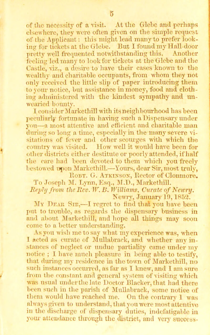 of the necessity of a visit. At the Glebe and perhaps elsewhere, they were often given on the simple request of the Applicant: this might lead many to prefer look- ing for tickets at the Glebe. But I found my Hall-door pretty well frequented notwithstanding this. Another feeling led many to look for tickets at the Glebe and the Castle, viz., a desire to have their cases known to the wealthy and charitable occupants, from whom they not only received the little slip of paper introducing them to your notice, but assistance in money, food and cloth- ing administered with the kindest sympathy and un- wearied bounty. I consider Marketliill with its neighbourhood has been peculiarly fortunate in having such a Dispensary under you—a most attentive and efficient mid charitable man during so long a time, especially in the many severe vi- sitations of fever and other scourges with which the country was visited. How well it would have been for other districts either destitute or poorly attended, if half the care had been devoted to them which you freely bestowed upon Marketliill.—Yours, dear Sir, most truly, PiObt. G. Atkinson, Rector of Clonmore. To Joseph M. Lynn, Esq., M.D., Marketliill. ift’ply from the Rev. IF. It. WiUiams, Curate of Ncwrtj. Newry, January 10,1852. My Dear Sir,—I regret to tind that you have been put to trouble, ns regards the dispensary business in and about Marketliill, and hope all things may soon come to a better understanding. As you wish me to say what my experience was, when I acted as curate of Mullabrack, and whether any in- stances of neglect or undue partiality came under my notice ; 1. have much pleasure in being able to testify, that during my residence in the town of Marketliill, no such instances occurred, as far as I knew, and I am sure from the constant and general system of visiting which was usual under the late Doctor Blacker, that had there been such in the parish of Mullabrack, some notice of them would have reached me. On the contrary 1 was always given to understand, that you were most attentive in the discharge of dispensary duties, indefatigable in your attendance through the district, and very success-
