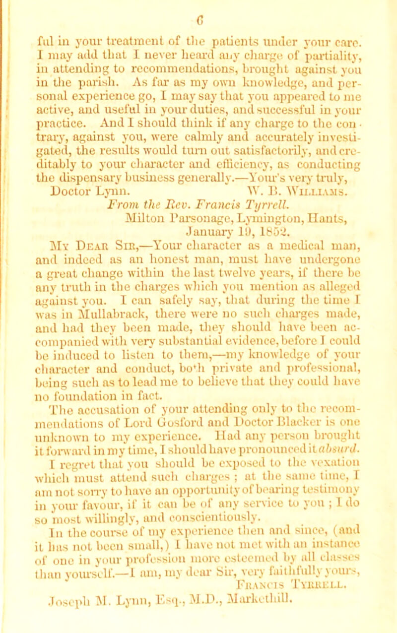 c ful ill your treatment of the patients under your care. I may add that I never heard any charge of partiality, in attending to recommendations, brought against you in the parish. As for as my own knowledge, aud per- sonal experience go, I may say that you appeared to me active, and useful in your duties, and successful in your practice. And I should think if any charge to the con • trary, against you, were calmly aud accurately investi- gated, the results would turn out satisfactorily, and cre- ditably to your character and efficiency, as conducting the dispensary business generally.—Yours very truly, Doctor Lynn. W. 15. Williams. From the Rev. Francis Tyrrell. Milton Parsonage, Lymington, Hants, January It), 1852. My Dear Sir,—Your character as a medical man, and indeed as an honest man, must have undergone a great change within the last twelve years, if there be any truth in the charges which you mention as alleged against you. I can safely say, that during the time I was in Mullabrack, there were no such charges made, and had they been made, they should have been ac- companied witli very substantial evidence, before I could be induced to listen to them,—my knowledge of your character and conduct, bo'h private and professional, being such as to lead me to believe that they could have no foundation in fact. The accusation of your attending only to the recom- mendations of Lord Gosford and Doctor Blacker is one unknown to my experience. Had any person brought it forward in my time, I should have pronounced it absurd. 1 regret that you should be exposed to the vexation which must attend such charges ; at the same time, \ am not sorry to have an opportunity of bearing testimony in your favour, if it can be of any service to you ; 1 do so most willingly, and conscientiously. In the course of my experience then and since, (and it has not been small,) 1 have not met with an instance of 0ne in your profession more esteemed by all classes than yourself.—1 am, my dear Sir, very faithfully yours, Francis Tyrrell. Joseph M. Lynn, Esq., M.D., Markcthill.