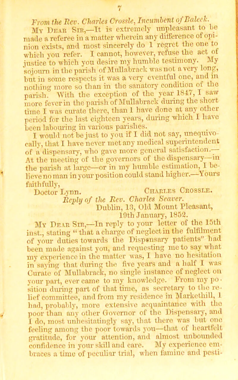 From the Rev. Charles Crossle, Incumbent of Baleel;. My Dear Sir,—It is extremely unpleasant to be made a referee in a matter wherein any difference of opi- nion exists, and most sincerely do 1 regret the one to which you refer. I cannot, however, refuse the act ot justice to which you desire my humble testimony. My sojourn in the parish of Mullabraek was not a very long, but in some respects it was a very eventful one, ,n nothing more so than in the sanatory condition of the parish. With the exception of the year 184.7, I saw more fever in the parish of Mullabraek during the short time I was curate there, than 1 have done at any other period for the last eighteen years, during which I have been labouring in various parishes. I would not be just to you if I did not say, uneqiuvo cally, that I have never met any medical superintendent of a dispensary, who gave more general satisfaction.— At the meeting of the governors of the dispensary in the parish at large—or in my humble estimation, I be- lieve no man in your position could stand higher.—Yours faithfully, Doctor Lynn. Charles Crossle. Reply of the Rev. Charles Seaver. Dublin, 13, Old Mount Pleasant, 19th January, 1852. My Dear Sir,—In reply to your letter of the 15th inst., stating “ that a charge of neglect in the fulfilment of your duties towards the Dispsnsary patients” had been made against you, and requesting me to say what my experience in the matter was, I have no hesitation in saying that during the five years and a half I was Curate of Mullabraek, no single instance of neglect on your part, ever came to my knowledge. From my po • sition during part of that time, as secretary to the re- lief committee, and from my residence in Mnrketliill, 1 lmd, probably, more extensive acquaintance with the poor than any other Governor of the Dispensary, mid I do, most unhesitatingly say, that there was but one feeling among the poor towards you—that of heartfelt gratitude, for your attention, and almost unbounded confidence in your skill and care. My experience em- braces a time of peculiar trial, when fumine and pesti-