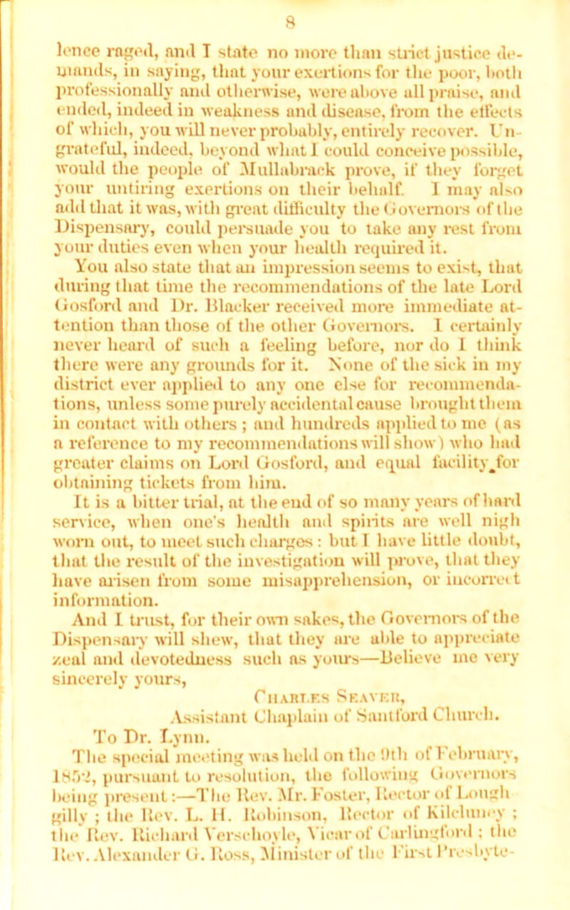 lonce raged, and T state no more than strict justice de- mands, in saying, that your exertions for the poor, both professionally and otherwise, were above all praise, ami ended, indeed in weakness and disease, from the effects of which, you will never probably, entirely recover. Un- grateful, indeed, beyond whatl could conceive possible, would the people of Mullabrack prove, if they forget your untiring exertions on their behalf. I may nlso add that it was, with great difficulty the Governors of the Dispensary, could persuade you to take any rest from your duties even when your health required it. You also state that an impression seems to exist, that during that time the recommendations of the late Lord Gosford and Dr. Blacker received more immediate at- tention than those of the other Governors. 1 certainly never heard of such a feeling before, nor do I think there were any grounds for it. None of the sick in my district ever applied to any one else for recommenda- tions, unless some purely accidental cause brought them in contact with others ; and hundreds applied to me (as a reference to my recommendations will show! who had greater claims on Lord Gosford, and equal facility^for obtaining tickets from him. It is a bitter trial, at the end of so many years of hard service, when one’s health and spirits are well nigh worn out, to meet such charges: but I have little doubt, that the result of the investigation will prove, that they have arisen from some misapprehension, or iucorreit information. And 1 trust, for their own sakes, the Governors of the Dispensary will shew, that they are uble to appreciate zeal and devotedness such as yours—Believe me very sincerely yours, Chaki.es Shaver, Assistant Chaplain of Santford Church. To Dr. Lynn. The special meeting was held on the '.till of February, 185-1, pursuant to resolution, the following Governors being present:—The ltev. Mr. Foster, Rector id Lough gilly ; the Rev. L. H. Robinson, Rector of Kilcluney ; tin* Rev. Richard Versehoyle, Vicar of Carlingfonl: the Rev. Alexander G. Ross, Minister of the First Proshyte-
