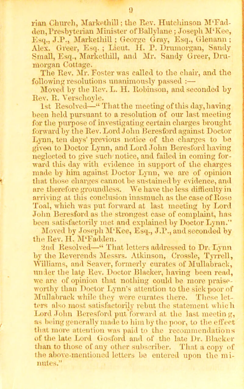 a rian Church, Markethill; the Rev. Hutchinson M'Fad- den,Presbyterian Minister of Ballylane; Joseph M‘Kee, Esq., J.P., Markethill; George Gray, Esq., Glenann ; Alex. Greer, Esq. ; Lieut. H. I’. Dnunorgan, Sandy Small, Esq., Marketliill, and Mr. Sandy Greer, Dru- morgan Cottage. The Rev. Mr. Foster was called to the chair, and the following resolutions unanimously passed :— Moved by the Rev. L. H. Robinson, and seconded by Rev. R. Verschoyle. 1st Resolved—“ That the meeting of this day,having been held pursuant to a resolution of our last meeting for the purpose of investigating certain charges brought forward by the Rev. Lord .John Beresfbrd against Doctor Lynn, ten days’ previous notice of the charges to bo given to Doctor Lynn, and Lord John Beresford having neglected to give such notice, and failed in coming for- ward this day with evidence in support of the charges made by him against Doctor Lynn, we are of opinion that those charges cannot be sustained by evidence, and are therefore groundless. We have the less difficulty in arriving at this conclusion inasmuch as the case of Rose Toal, which was put forward at last meeting by Lord John Beresford as the strongest case of complaint, has been satisfactorily met and explained by Doctor Lynn.” Moved by Joseph M’Kee, Esq., J.R., and seconded by the Rev. H. M'Fadden. 2nd Resolved—“ That letters addressed to Dr. Lynn by the Reverends Messrs. Atkinson, Crossle, Tyrrell, Williams, and Seaver, formerly curates of Mullabrack, under the latp Rev. Doctor Blacker, having been read, we are of opinion that nothing could be more praise- worthy than Doctor Lynn’s attention to the sick poor of Mullabrack while they were curates there. These let- ters also most satisfactorily rehut the statement which Lord John Beresford put forward at the last meeting, as being generally made to him by the poor, to the effect that more attention was paid to the recommendations of the late Lord Gosford and of the late Dr. Blacker than to those of auy other subscriber. That a copy of the above-mentioned letters be entered upon the mi- nutes.”