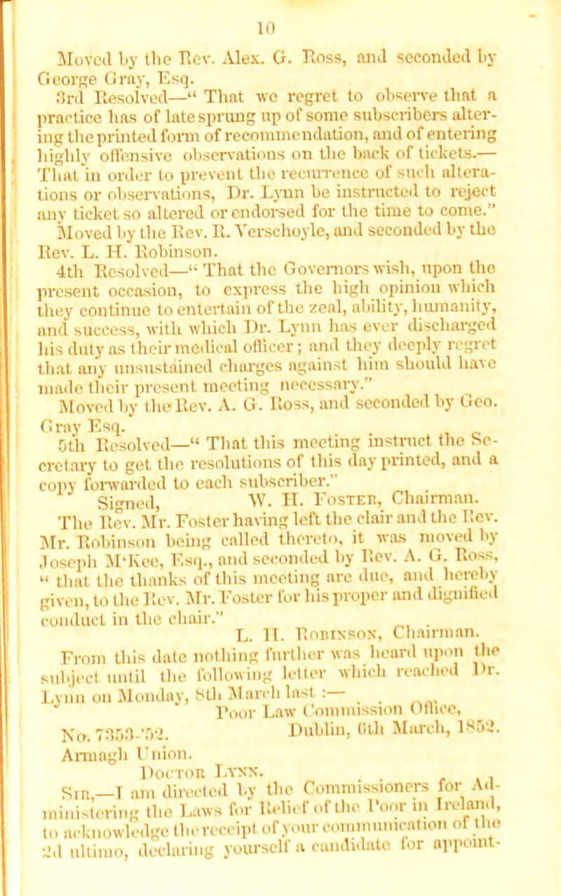 Moved by the Rev. Alex. G. Ross, and seconded by George Gray, Esq. 3rd Resolved—“ That we regret to observe that a practice has of late sprung up of some subscribers alter- ing the printed form of recommendation, and of entering highly offensive observations on the back of tickets.— That in order to prevent the recurrence of such altera- tions or observations, Dr. Lynn be instructed to reject any ticket so altered or endorsed for the time to come.” Moved by the Rev. R. Verschoyle, and seconded by the Rev. L. H. Robinson. 4th Resolved—“ That the Governors wish, upon the present occasion, to express the high opinion which they continue to entertain of the zeal, ability, humanity, and success, with which Dr. Lynn lias ever discharged his duty as their medical officer; and they deeply regret that any unsustained charges against him should have made their present meeting necessary. ’ Moved by the Rev. A. G. Ross, and seconded by Geo. Gray Esq. 5th Resolved—“ That this meeting instruct the Se- cretary to get the resolutions of this day printed, and a copy forwarded to each subscriber.’ Signed, W. H. Foster, Chairman. The Rev. Mr. Foster haring left the clair and the liev. Mr. Robinson being called thereto, it was moved by Joseph M'Kee, Esq., and seconded by Rev. A. G. Ross, “ that the thanks of this meeting are due, and hereby given, to the Rev. Mr. Foster for his proper and dignified conduct in the chair. . L. II. Robinson, Chairman. From this date nothing further was heard upon the subject until the following letter which reached Dr. Lynn on Monday, 8tli March last: Poor Law Commission Oflicc, No. 7353-’52. Dublin, 0th March, 1852. Armagh Union. Doctor Lynn. Sip.,—T am directed by the Commissioners for Ad- ministering the Laws for Relief of the l’onr in Ireland, to acknowledge the receipt of your communication of the 2d ultimo, declaring yourself a candidate for appoint-