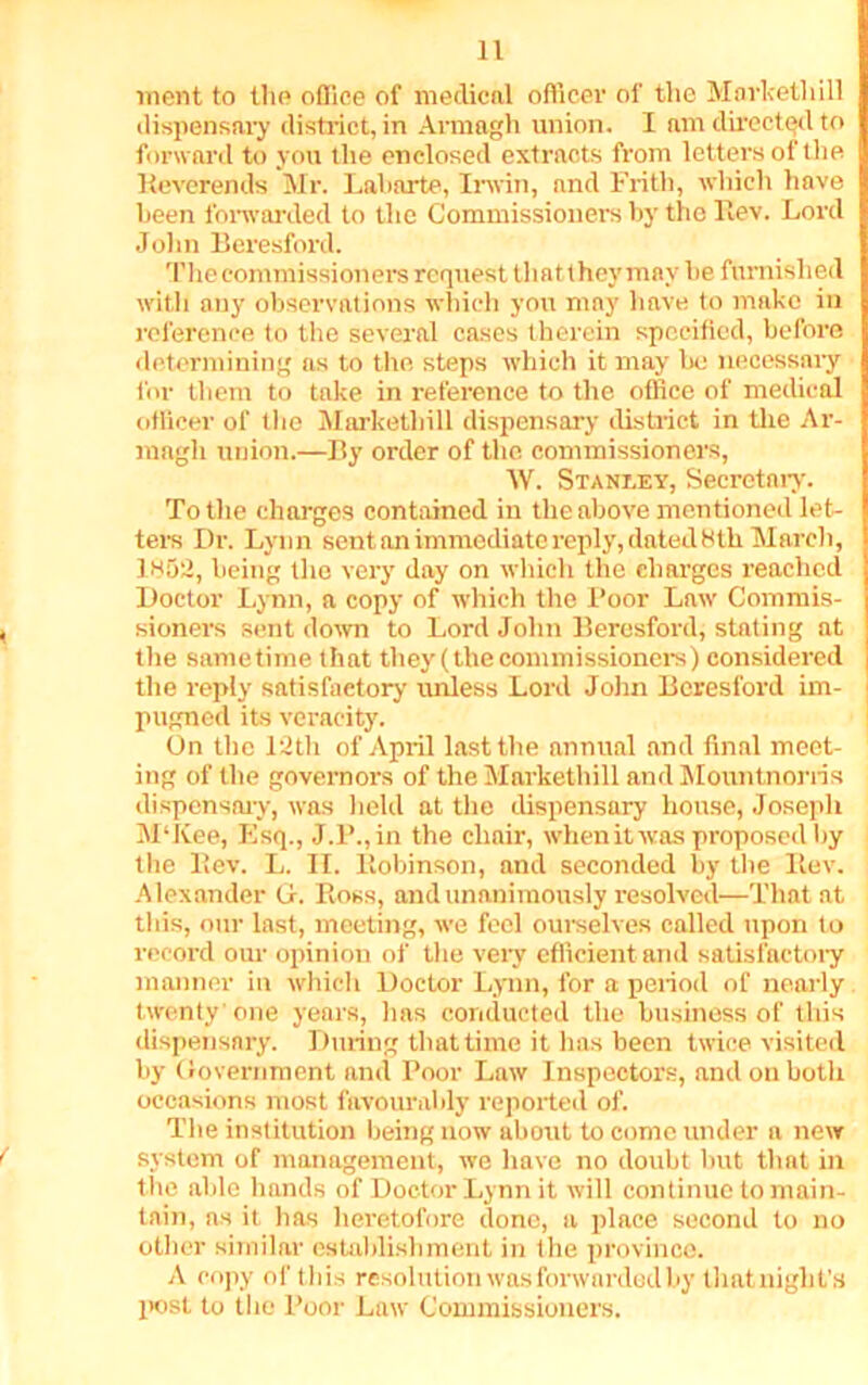 went to the office of medical officer of the Markethill dispensary district, in Armagh union. I am directed to forward to you the enclosed extracts from letters of the Reverends Mr. Labarte, Irwin, nnd Frith, which have been forwarded to the Commissioners by the Rev. Lord John Beresford. The commissioners request that they may be furnished with auy observations which you may have to make in reference to the several cases therein specified, before determining as to the steps which it may be necessary for them to take in reference to the office of medical officer of the Markethill dispensary district in the Ar- magh union.—By order of the commissioners, AY. Stanley, Secretary. To the charges contained in the above mentioned let- ters Dr. Lynn sent an immediate reply, dated 8th March, ]H50) i,eing the very day on which the charges reached Doctor Lynn, a copy of which the Poor Law Commis- sioners sent down to Lord John Beresford, stating at the sametime that they (the commissioners) considered the reply satisfactory unless Lord John Beresford im- pugned its veracity. On the 12th of April last the annual and final meet- ing of the governors of the Markethill and Mountnorris dispensary, was held at the dispensary house, Joseph M‘Kee, Esq., J.P.,in the chair, when it was proposed by the Rev. L. II. Robinson, and seconded by the Rev. Alexander Gf. Ross, and unanimously resolved—That at this, our last, meeting, we feel ourselves called upon to record our opinion of the very efficient and satisfactory manner in which Doctor Lynn, for a period of nearly twenty one years, lias conducted the business of this dispensary. During that time it has been twice visited liy Government and Poor Law Inspectors, and on both occasions most favourably reported of. The institution being now about to come under a new system of management, we have no doubt but that in the able hands of Doctor Lynn it will continue to main- tain, as it has heretofore done, a place second to no other similar establishment in the province. A copy of this resolution was forwarded by thatnight's post to the Poor Law Commissioners.