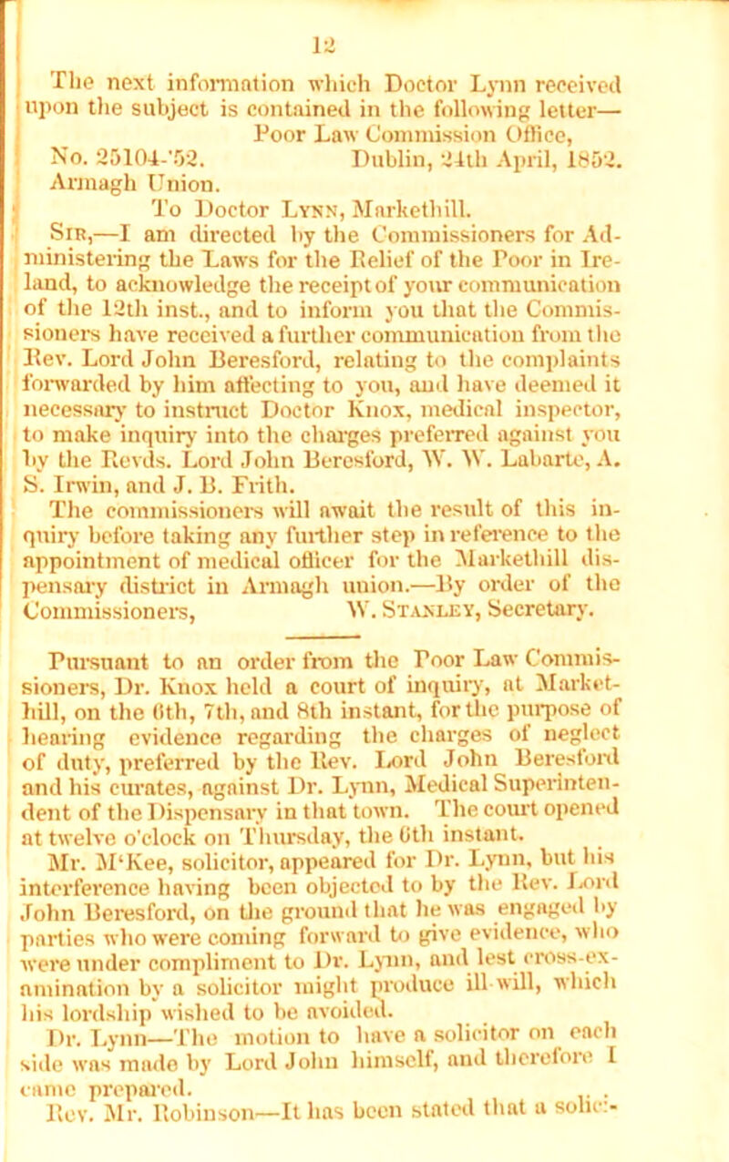 The next information which Doctor Lynn received upon the subject is contained in the following letter— Poor Law Commission Office, No. 25104-'52. Dublin, 24th April, 1852. Armagh Union. To Doctor Lynx, Markethill. Sir,—I am directed by the Commissioners for Ad- ministering the Laws for the Relief of the Poor in Ire- hind, to acknowledge the receipt of your communication of the 12th inst., and to inform you that the Commis- sioners have received a further communication from the Rev. Lord John Beresford, relating to the complaints forwarded by him affecting to you, and have deemed it necessary to instruct Doctor Knox, medical inspector, to make inquiry into the charges preferred against you by the Revds. Lord John Beresford, W. W. Labarte, A. S. Irwin, and J. B. Frith. The commissioners will await the result of this in- quiry before taking any further step in reference to the appointment of medical officer for the Markethill dis- pensary district in Armagh union.—By order of the Commissioners, W. Stanley, Secretary. Pursuant to nn order from the Toor Law Commis- sioners, Dr. Knox held a court of inquiry, at Market- hill, on the 6th, 7th, and 8tli instant, for the purpose of hearing evidence regarding the charges of neglect of duty, preferred by the ltev. Lord John Beresford and his curates, against Dr. Lynn, Medical Superinten- dent of the Dispensary in that town. The court opened at twelve o’clock on Thursday, the Oth instant. Mr. M‘Kee, solicitor, appeared for Dr. Lynn, but his interference having been objected to by the Rev. Lord John Beresford, on the ground that he was engaged by parties who were coming forward to give evidence, who were under compliment to Dr. Lynn, ami lest cross-ex- amination by a solicitor might produce ill will, which his lordship wished to be avoided. Dr. Lynn—The motion to have a solicitor on each side was made by Lord John himself, and therefore I came prepared. . Rev. Mr. Robinson—It has been stated that a soho