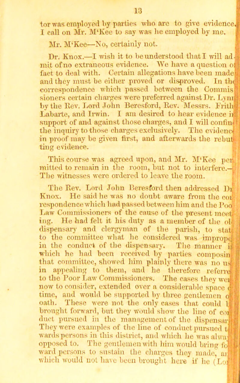 tor was employed l»y parlies who are to give evidence I call on Mr. M‘Kee to say was lie employed by me. Mr. M‘Ivee—No, certainly not. Dr. Knox.—I wish it to he understood that I will ad mit of no extraneous evidence. We have a question o fact to deal with. Certain allegations have been made and they must be either proved or disproved. In tin correspondence which passed between the Commis sioners certain charges were preferred against Dr. Lym by the Rev. Lord John Beresford, Rev. Messrs. 1'ritl Labarte, and Irwin. I am desired to hear evidence i support of and against those charges, and I will confin the inquiry to those charges exclusively. The evidenc i in proof may be given first, and afterwards the rebutt ting evidence. This course was agreed upon, and Mr. MTvee pen : milted to remain in the room, but not to interfere.— The witnesses were ordered to leave the room. The Rev. Lord John Beresford then addressed Di Knox. He said he was no doubt aware from the coif respondence which had passed between him and the Pool Law Commissioners of the cause of the present meet £ ing. He had felt it fits duty as a member of the ol dispensary and clergyman of the parish, to stat j to the committee what he considered was imprope in the conduct of the dispensary. The manner i which he had been received by parties composin that committee, showed him plainly there was no us in appealing to them, and he therefore refen' to the Poor Law Commissioners. The cases they we; now to consider, extended over a considerable space time, and would be supported by three gentlemen c oath. These were not the only cases that could 1 brought forward, but they would show the line of coi duct pursued in the management of the dispenser They were examples of the line of conduct pursued wards persons in this district, and which lie was alwa opposed to. The gentlemen with him would bring fc ward persons to sustain the charges they made, ai which would not have been brought here if he (Lol