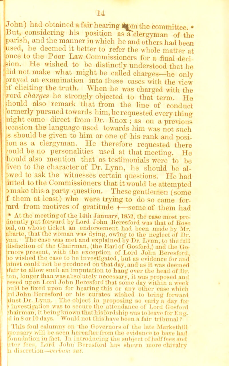 John) had obtained a fair hearing ton the committee. * ;Eut, considering his position asa clergyman of the parish, and the manner in which he and others had been used, he deemed it better to refer the whole matter at 'once to the Poor Law Commissioners for a final deci- sion. He wished to be distinctly understood that he |did not make what might be called charges—he only prayed an examination into these cases with the view bt eliciting the truth. 4\hen he was charged with the word charges he strongly objected to that term. He should also remark that from the line of conduct ’ormerly pursued towards him, he requested everything night come direct from Dr. Knox ; as on a previous iccasion the language used towards him was not such ,:s should be given to him or one of his rank and posi- ion as a clergyman. He therefore requested there multi be no personalities used at that meeting. He hould also mention that as testimonials were to be iven to the character of Dr. Lynn, he should be al- :>wed to ask the witnesses certain questions. He had anted to the Commissioners that it would be attempted ! a make this a party question. These gentlemen (some 1 f them at least) who were trying to do so came for 'ard from motives of gratitude +—some of them had * At the moetingof the 14th January, iaj2, the case most pro- linenlly put forward by Lord John Beresford was that of Rose onl, on whose ticket an endorsement had been made by Mr. 1 nbarto. that the woman was dying, owing to the neglect (if l)r. | ynn. The case was met and explained by Dr. Lvnn, to the full itisfaction of the Chairman, (the Earl of Gosford,) and the Go- !‘rnors present, with the exception of Lord John Beresford. to wished the case to ho investigated, but ns evidence for and nitist could not bo produced on that day, and as it was deemed ifair to allow such an imputation to hang over Uie head of Dr. run, longer than was absolutely necessary, it was proposed nud essed upon Lord John Beresford that some day within u week pnld be fixed upon for hearing this or any other case which rd John Beresford or his curates wished to bring forward liustDr. Lynn. The object in proposing so curly a day for | s investigation was to secure the attendance of Lord Gosford •h airman, il being known that his lordship was to leave for Mog- ul in 8 or 10 days. Would not this have been a fair tribunal? This foul calumny on the Governors of the late Markethill ijionsary will lie seen hereafter from tho evidence to have had foundation in fact. 1 n introducing the subject of half fees nud irt-r fees, Lord John Beresford ha« shewn more cltivalry in discretion—vrrbum sal.