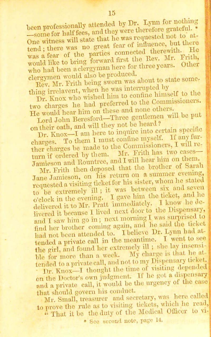sargr ™ Ki'SKSi ««-» “d;L- ot .he r^.s'Sf^T mi£ SSSM^S‘rf^yo- other ^fTSSS SSi*.5S?£ .w to elate some, tliin irrelavent, -when he was mterraptedby Tlr Knox who wished him to confine himself to the two charges he had preferred to the Commissioners. He would hear him on these and none others. Lord John Beresford-Three gentlemen will he put nn their oath, and will they not be heard ? Dr Knox—I am here to inquire into certain specific charges. To them 1 must confine myself. If any fur- Vrss .s tem. tisr-. --- Jamipson anil Rountree, anil 1 will beer Inm oitoliem. Mr. Frith then deposed that the brother of Sai Tune Tomieson on his return on a summer evening, requested a visiting ticket for his sister, wh om he stated to be extremely ill; it was between six and seven o’clock in the evening. I gave him the ticket, and lie delivered it to Mr. Pratt immediately. I know lie de- livered it because 1 lived next door to the Dispensary, and I saw him go in; next morning I was summed to find her brother coming again, and lie said the ticket had not been attended to. 1 believe Dr. Lynn had at- tended a private call in the meantime. I went to see the girl, and found her extremely ill ; she lay insensi- ble for more than a week. My charge is that lie at- tended to a private call, and not to my Dispensary ticket. Dr. Knox—I thought the time of visiting depended on the Doctor’s own judgment. II he got a dispensary and a private call, it would be the urgency of the case that should govern his conduct. Mr. Small, treasurer and secretary, was here called to prove the rale as to visiting tickets, winch he read, “ That it be tlie duty of tlie Medical Officer to vi- * Sco second note, page 14.