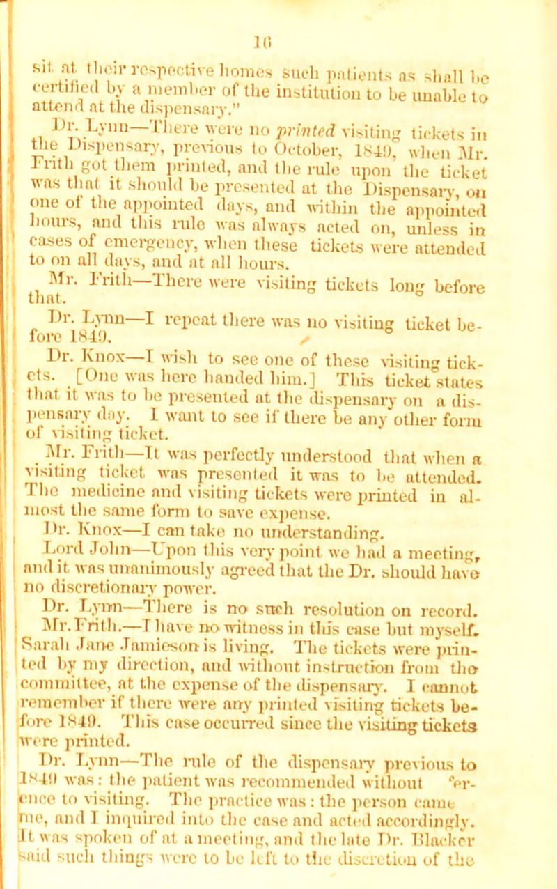 fcit at, tlieir respective homes such patients as shall be certified by a member of the institution to be unable to attend at the dispensary.” *1 1Jlr; L'V1,U Tliere were 110 printed visiting tickets in tlie Dispensary, previous to October, 1849, when Mr. 1'nth got them printed, and the rule upon the ticket was thnt it should be presented at the Dispensary on one of the appointed days, and within the appointed hours, and this rulo was always acted on, unless in cases of emergency, when these tickets were attended to on all days, and at all hours. Mr. Frith—There were visiting tickets long before ' that. Dr. Lynn—I repeat there was no visiting ticket be- fore 1849. ✓ Dr. Knox—I wish to see one of these visiting tick- { cts- . [°nc as here handed him.] This ticket States that it was to be presented at the dispensary on a dis- pensary day. I want to see if there he any other form of visiting ticket. , Mr- Fr*11'—I1 was perfectly understood that when a I visiting ticket was presented it was to he attended. The medicine ami visiting tickets were printed in al- most the same form to save expense. Dr. Knox—I can take no understanding. Lord John—Upon this very point we had a meeting, and it was unanimously agreed that the Dr. should have ' no discretionary power. Dr. Lynn—There is no srtcli resolution on record. I Mr.Frith.—Tliave no witness in this ease but myself. Sarah Jane Jamieson is living. The tickets were prin- ted by my direction, and without instruction from the icommittee, at the expense of the dispensary. I cannot remember if there were any printed visiting tickets be- fore 1849. This ease occurred since the visiting tickets were printed. Dr. Lynn—The rule of the dispensary previous to 1*49 was: the patient was recommended without “er- jence to visiting. The practice was: the person came me, and I inquired into the case and acted accordingly. It was spoken of at a meeting, and the late Dr. Blacker said such things were to he left to the discretion of the