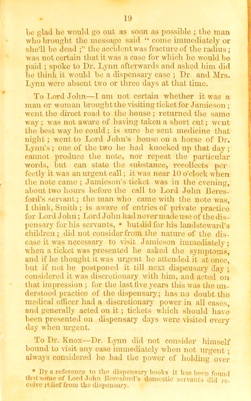 be glad be would go out as soon as possible ; t.he man who brought the message said “ come immediately or she’ll be dead the accident was fracture of the radius ; was not certain that it was a case for which lie would be paid ; spoke to Dr. Lynn afterwards and asked him did he think it would be a dispensary case ; Dr. and Mrs. Lynn were absent two or three days at that time. To Lord John—I am not certain whether it was a man or woman brought the visiting ticket for Jamieson; went the direct road to the house ; returned the same way ; was not aware of having taken a short cut; went the best way he could; is sure he sent medicine that night; went to Lord John’s house on a horse of Dr. Lynn’s ; one of the two he had knocked up that day ; cannot produce the note, nor repeat the particular words, but can state the substance, recollects per- fectly it was an urgent call; it was near 10 o’clock when the note came ; Jamieson’s ticket was in the evening, about two hours before the call to Lord John Beres- fbrd’s servant; the man who came with the note was, I think, Smith ; is aware of entries of private practice for Lord John; Lord John hadnevernmde use of thedis- pensary for his son ants, * but did for his landsteward’s children; did not consider from the nature of the dis- ease it was necessary to visit Jainieson immediately; when a ticket was presented he asked the symptoms, and if he thought it was urgent he attended it at once, but if not he postponed it till next dispensary day ; considered it was discretionary with him, and acted on that impression ; for the last live years this was the un- derstood practice of the dispensary; has no doubt the medical officer had a discretionary power in all cases, and generally acted on it ; tickets which should have been presented on dispensary days were visited every day when urgent. To Dr. Knox—Dr. Lynn did not consider himself hound to visit any case immediately when not urgent • always considered he had the power of holding over * By a reference to the dispensary books it. lias been found that some of Lord John Borcsford's domestic servants did re- ceive relief from the dispensary.