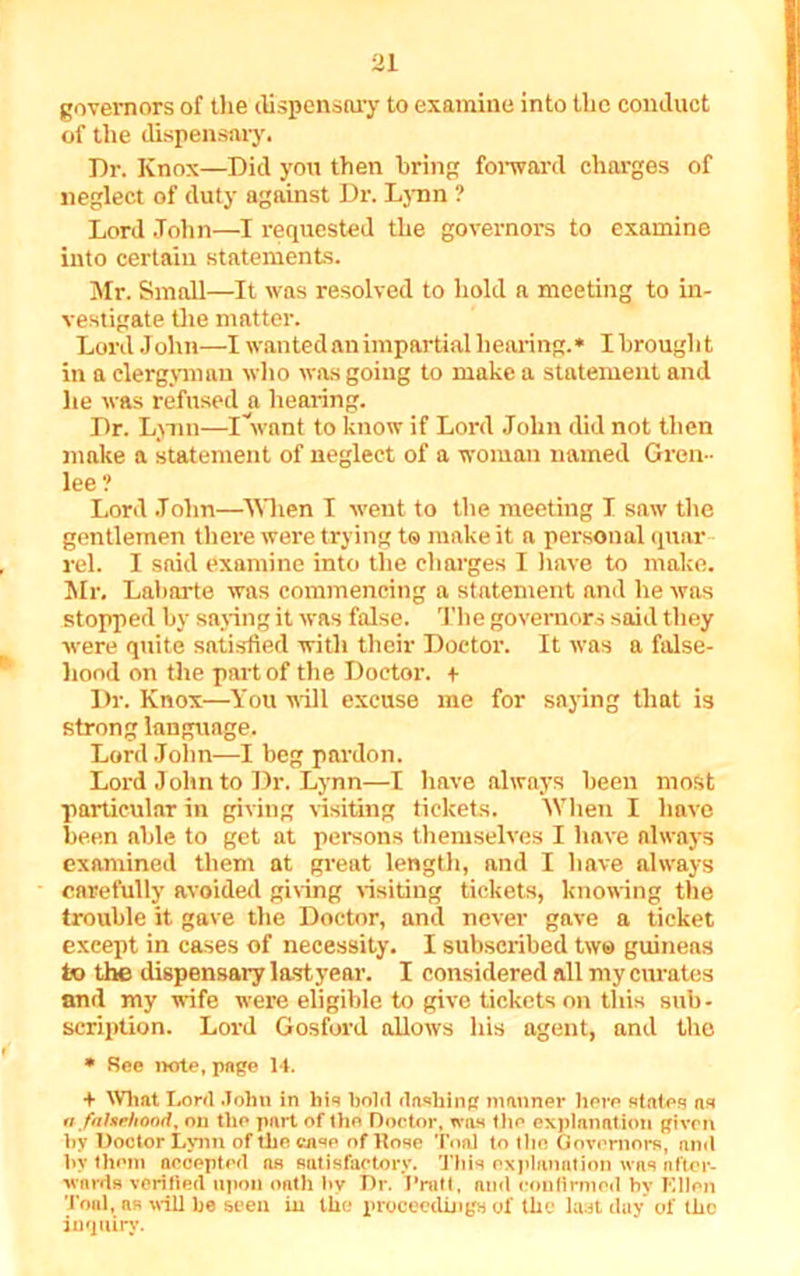 governors of the dispensary to examine into the conduct of the dispensary. Dr. Knox—Did you then bring forward charges of neglect of duty against Dr. lynn ? Lord John—I requested the governors to examine into certain statements. Mr. Small—It was resolved to hold a meeting to in- vestigate the matter. Lord J ohn—I wanted an impartial hearing. * I brought in a clergyman who was going to make a statement and he was refused a hearing. Dr. Lynn—iVant to know if Lord John did not then make a statement of neglect of a woman named Greu- lee? Lord John—When I went to the meeting I saw the gentlemen there were trying to make it a personal quar rel. I said examine into the charges I have to make. Mr. Labarte was commencing a statement and he was stopped by saying it was false. The governors said they were quite satisfied with their Doctor. It was a false- hood on the part of the Doctor. + Dr. Knox—You will excuse me for saying that is strong language. Lord John—I beg pardon. Lord John to Dr. Lynn—I have always been most particular in giving visiting tickets. When I have been able to get at persons themselves I have always examined them at great length, and I have always carefully avoided giving visiting tickets, knowing the trouble it gave the Doctor, and never gave a ticket exeept in cases of necessity. I subscribed tw© guineas to the dispensary last year. I considered all my curates and my wife were eligible to give tickets on this sub- scription. Lord Gosford allows his agent, and the * See note, page 14. + What Lord John in his hold dashing manner here states ns a falsehood, on the part of the Doctor, was the explanation given by Doctor Lynn of the case of Hose Toni to the Governors, and by them accepted ns satisfactory. This explanation was after- wards verified upon oath by Dr. J’rnll, and confirmed hv Ellen Toni, as will be seen in the proceedings of the last day of the inquiry.