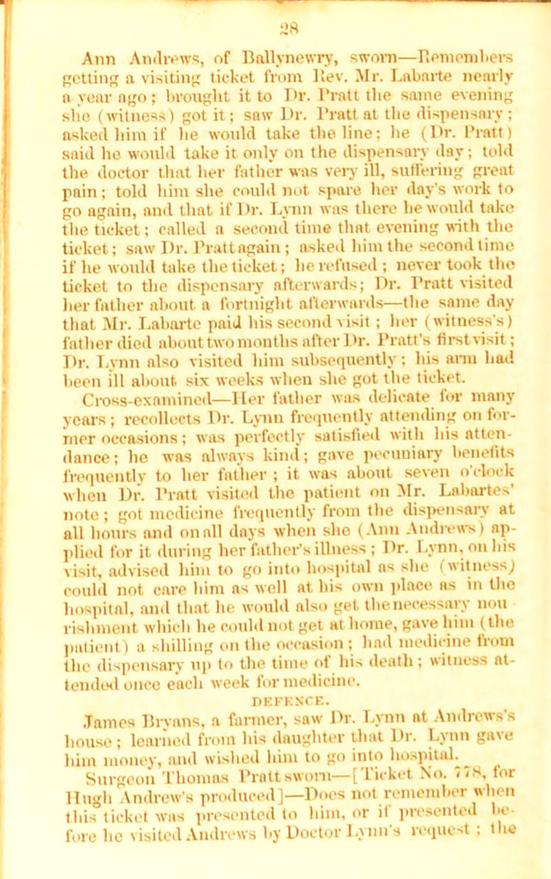 Ann Andrews, of Ballynewry, sworn—Remembers getting a visiting ticket from Rev. Mr. Lab arte nearly a year ago; brought it to Dr. Pratt the same evening she (witness) got it; saw Dr. Pratt at the dispensary; asked him if he would take the line; lie (Dr. Pratt) said ho would take it only on the dispensary day; told the doctor that her father was very ill, suffering great pain; told him she could not spare her day's work to go again, and that if Dr. Lynn was there he would take the ticket; called a second time that evening with the ticket; saw Dr. Pratt again; asked him the second time if he would take the ticket; he refused ; never took the ticket to the dispensary afterwards; Dr. Pratt visited her father about a fortnight afterwards—the same day that Mr. Labarte paid his second visit; her (witness’s) father died about two months after Dr. Pratt’s first visit; Dr. Lynn also visited him subsequently; his arm had been ill about six weeks when she got the ticket Cross-examined—Her father was delicate for many years ; recollects Dr. Lynn frequently attending on for- mer occasions; was perfectly satisfied with his atten- dance ; he was always kind; gave pecuniary benefits frequently to her father ; it was about seven o clock when Dr. Pratt visited the patient on Mr. Labartes' note ; got medicine frequently from the dispensary at all hours and on all days when she (Ann Andrews) ap- plied for it during her father’s illness ; Dr. Lynn, on his visit, advised him to go into hospital as she (witness) could not care him as well at his own place as in the hospital, and that he would also get the necessary non rishment which he could not get at home, gave him (the patient) a shilling on the occasion ; had medicine from the dispensary up to the time ot his death; witness at- tended once each week for medicine. DEFENCE. .Tames Bryans, a farmer, saw Dr. Lynn at Andrews’s house; learned from his daughter that Dr. Lynn gave him money, and wished him to go into hospital^ Surgeon Thomas Pratt sworn—[Ticket No. 71S, tor Hugh Andrew's produced]—Does not remember when this ticket was presented to him, or it presented lie- fore he visited Andrews by Doctor Lynn’s request; the
