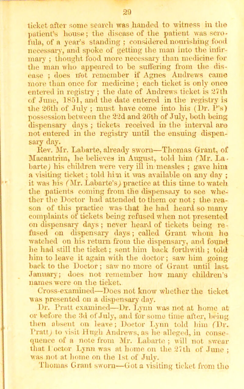 20 ticket after some search was handed to witness m the patient’s house; the disease of the patient was scro- fula, of a year’s standing ; considered nourishing food necessary, and spoke of getting the man into the infir- mary ; thought food more necessary than medicine for the man who appeared to he suffering from the dis- ease ; does n'ot remember if Agnes Andrews came more than once for medicine; each ticket is only once entered in registry ; the date of Andrews ticket is 27th of June, 1851, and the date entered in the registry is the 20th of July ; must have come into his (Dr. P’s) possession between the 22d and 20th of July, both being dispensary days ; tickets received in the interval are not entered in the registry until the ensuing dispen- sary day. Rev. Mr. Laharte, already sworn—Thomas Grant, of Macantrim, he believes in August, told him (Mr. La- bartej his children were very ill in measles ; gave him a visiting ticket; told him it was available on any day ; it was bis (Mr. Labarte’s) practice at this time to watch the patients coming from the dispensary to see whe- ther the Doctor had attended to them or not; the rea- son of tliis practice was that he had heard so many complaints of tickets being refused when not presented on dispensary days; never heard of tickets being re- fused on dispensary days; called Grant whom ho watched on his return from the dispensary, and found he had still the ticket; sent him back forthwith ; told him to leave it again with the doctor; saw him going hack to the Doctor; saw no more of Grant until last January; does not remember how many children's names were on the ticket. Cross-examined—Does not know whether the ticket was presented on a dispensary day. Dr. Pratt examined—Dr. Lynn was not at home at or before the 3d of July, and for some time after, being then absent on leave; Doctor Lynn told him (Dr. 1 ‘ratt) to visit I I ugh Andrews, as he alleged, in conse- quence of a note from Mr. Laharte ; will not swear that Poctor Lynn was at home on the 27th of June ; was not at home on the 1st of Jidy. Thomas Grant sworn—Got a visiting ticket from tlio
