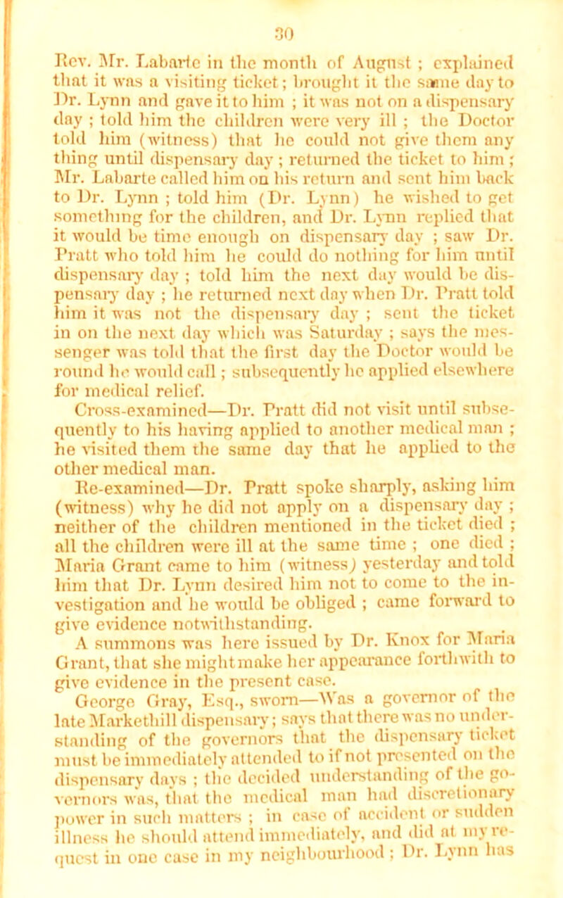 Rev. Mr. Labarte in the month of August ; explained that it was a visiting ticket; brought it the sarnie day to Dr. Lynn and gave it to him ; it was not on a dispensary day ; told him the children were very ill ; the Doctor told him (witness) that he could not give them any thing until dispensary day ; returned the ticket to him; Mr. Labarte called him on his return and sent him back to Dr. Lynn ; told him (Dr. Lynn) he wished to get something for the children, and Dr. Lynn replied that it would be time enough on dispensary day ; saw Dr. Pratt who told him he could do nothing for him until dispensary day ; told him the next day would be dis- pensary day ; he returned next day when Dr. Pratt told him it was not the dispensary day ; sent the ticket in on the next day which was Saturday ; says the mes- senger was told that the first day the Doctor would be round he would call; subsequently he applied elsewhere for medical relief. Cross-examined—Dr. Pratt did not visit until subse- quently to his having applied to another medical man ; he visited them the same day that he applied to the other medical man. Re-examined—Dr. Pratt spoke sharply, asking him (witness) why he did not apply on a dispensary day ; neither of the children mentioned in the ticket died ; all the children were ill at the same time ; one died ; Maria Grant came to him (witness) yesterday and told him that Dr. Lvnn desired him not to come to the in- vestigation and he would be obliged ; came forward to give evidence notwithstanding. A summons was here issued by Dr. Knox for Maria Grant, that she mightmake her appearance forthwith to give evidence in the present case. George Gray, Esq., sworn—Was a governor of the late Markethill dispensaiy; says that there was no under- standing of the governors that the dispensary ticket must be immediately attended to if not presented on the dispensary days ; the decided understanding of the go- vernors was, that the medical man had discretionary power in such matters ; in case of accident or sudden illness he should attend immediately, and did at my re- quest in one case in my neighbourhood ; Dr. Lvnn has