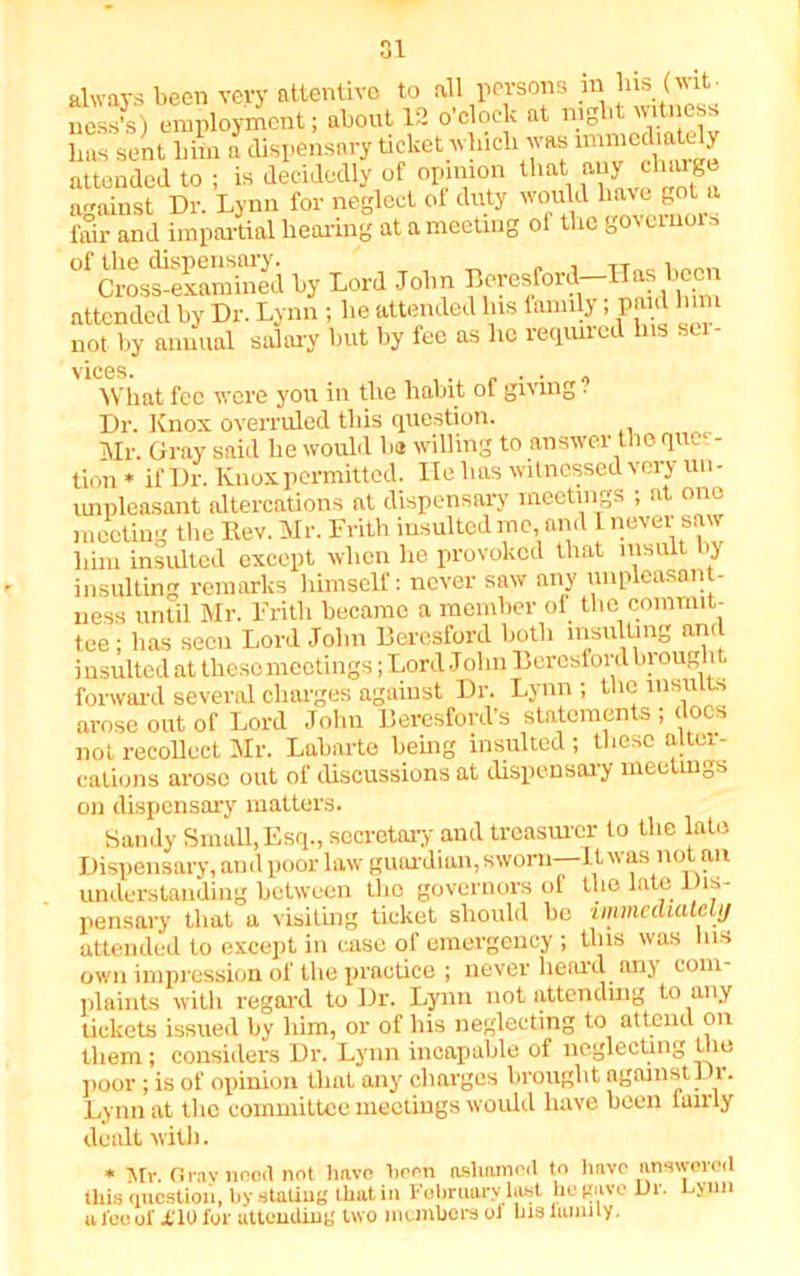 always been very attentive to all persons in liis (wit- ness’s) employment; about 12 o’clock at night witness lias sent bim a dispensary ticket winch was immediately attended to ; is decidedly of opinion that any charg against Dr. Lynn for neglect of duty would have got a fair and impartial hearing at a meeting ol the goveino °f Cross-examined by Lord John Beresford—Has been attended by Dr. Lynn ; he attended Ins family; paid lnm not by annual salary but by fee as lie required Ins ser- vices. What fee were you in the habit of giving . Dr. Knox overruled this question. Mr. Gray said he would he willing to answer the ques- tion * if Dr. Knox permitted. He has witnessed very un- impleasant altercations at dispensary meetings ; at one meeting the Rev. Mr. Frith insulted me and I never saw him insulted except when he provoked that insult by insulting remarks himself: never saw any unpleasant- ness until Mr. Frith became a member of the commit- tee ; has seen Lord John Beresford both msulUng and i nsulted at these meetings; Lord Jolin Beresford hr ought forward several charges against Dr. Lynn ; the insults arose out of Lord John Beresford’s statements ; docs not recollect Mr. Labarte being insulted; these altei- calions arose out of discussions at dispensary meetings on dispensary matters. Sandy Small,Esq., secretary and treasurer to the late Dispensary, and poor law guardian, sworn—It was not an understanding between the governors of the late Dis- pensary that a visiting ticket should be immediately attended to except in case of emergency ; this was Ins own impression of the practice ; never heard any com- plaints with regard to Dr. Lynn not attending to any tickets issued by him, or of his neglecting to attend on them; considers Dr. Lynn incapable of neglecting the poor ; is of opinion that any charges brought against 11. Lynn at the committee meetings would have been tuirly dealt with. * Mr. Grnv need not have been ashamed to have answered this question, by staling that in February last he gave Ur. Uyun a feo ol' X10 for attending two in embers ol his hum ly.