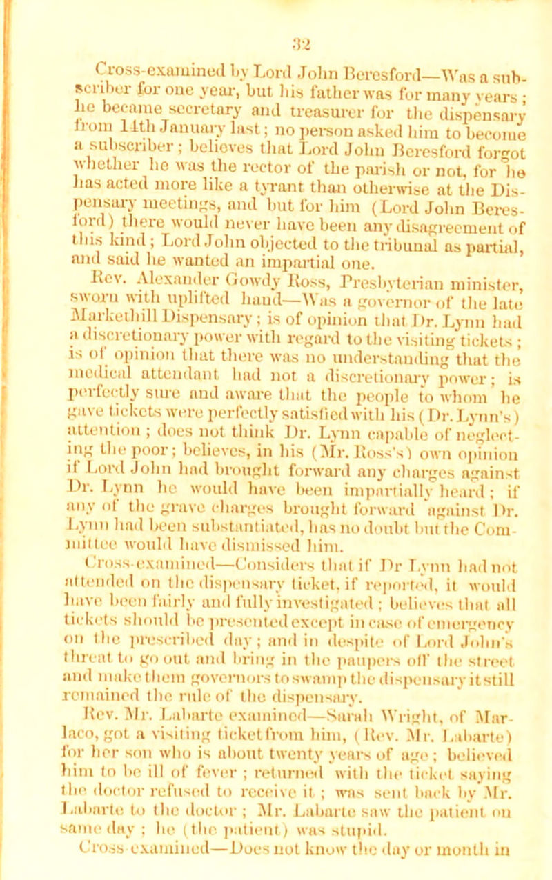 Cross-examined by Lord John Beresford—Was a sub- scriber for one year, but bis father was for many years • he became secretary and treasurer for the dispensary irom l itli January last; no person asked him to become u subscriber; behoves that Lord John Beresford forgot whether he was the rector of the parish or not, for lie lias acted more like a tyrant than otherwise at the Dis- pensary meetings, and but for him (Lord John Eeres-  never have been any disagreement of tins kind ; Lord John objected to the tribunal as partial, and said he wanted an impartial one. Lev. Alexander Gowdy Ross, Presbyterian minister, .sworn with uplifted baud—)\ as a governor of the late Markethill Dispensary; is of opinion that Dr. Lynn had a discretionary power with regard to the visiting tickets ; is of opinion that there was no understanding that the medical attendant had not a discretionary power; is perfectly sure and aware that the people to whom lie gave tickets were perfectly satisfied with his (Dr. Lynn’s) attention ; does not think Dr. Lynn capable of neglect- ing the poor; believes, in his (Mr. Ross's) own opinion it Lord John had brought forward any charges against Dr. Lynn he would have been impartially heard; if any of the grave charges brought forward against Dr. Lyim had been substantiated, has no doubt but the Com- mittee would have dismissed him. Cross-examined—Considers that if Dr Lynn had not attended on the dispensary ticket, if reported, it would have been fairly and fully investigated ; believes that all tickets should be presented except in ease of emergency on (lie proscribed day; and in despite of Lord John's threat to go out and bring in the paupers off the street and make them governors to swamp the dispensary it still remained the rule of the dispensary. Rev. Mr. Labarte examined—Sarah Wright, of Mar- laco, got a visiting ticket from him, (Rev. .Air. Labarte) hir lior son who is about twenty years of age; believed him to he ill of fever ; returned with the ticket saying the. doctor refused to receive it ; was sent hack by Air. Labarte to the doctor ; Air. Labarte saw the patient ou same day ; lie (the patient) was stupid. Cross examined—Does not know the day or month in