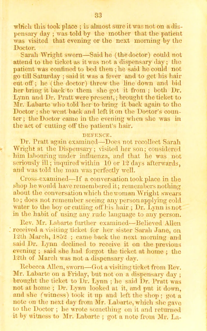 wlricli tliis took place ; is almost sure it was not on a dis- pensary day ; was told by the mother that the patient was visited that evening or the next morning by the Doctor. Sarah Wright sworn—Said he (thedoctor) could not attend to the ticket as it was not a dispensary day; the patient was confined to bed then ; he said he could not go till Saturday ; said it was a fever and to get his hair cut off; he (the doctor) threw the line down and bid her bring it back to them she got it from ; both Dr. Lynn aud Dr. Pratt were present,; brought the ticket to Mr. Labarte wh o told her to bring it back again to the Doctor ; she went back and left it on the Doctor’s coun- ter; the Doctor came in the evening when she was in the act of cutting off the patient’s hail-. DEFENCE. Dr. Pratt again examined—Does not recollect Sarah Wright at the Dispensary; visited her son; considered liirn labouring under influenza, and that he was not seriously ill; inquired within 10 or 12 days afterwards, and was told the man was perfectly well. Cross-examined—If a conversation took place in the shop lie would have remembered it; remembers nothing about the conversation which the woman Wright swears to; does not remember seeing any person applying cold water to the boy or cutting off bis hair ; Dr. Lynn is not in the habit of using any rude language to any person. Itev. Mr. Labarte further examined—Believed Allen received a visiting ticket for her sister Sarah .Tane, on 12th March, 1H52 ; came back the next morning and said Dr. Lynn declined to receive it on the previous evening ; said she had forgot the ticket at home ; the 12th of March was not a dispensary day. llebecea Allen, sworn—Got a visiting ticket from Rev. Mr. Labarte on a Friday, but not on a dispensary day ; brought the ticket to Dr. Lynn ; lie said Dr. Pratt was not at home ; Dr. Lynn looked at it, and put it down, and she fwitness) took it up and left the shop ; got a note on the next day from Mr. Labarte, which she gavo to the Doctor ; lie wrote something on it and returned it by witness to Mr. Labarte ; got a note from Mr. La-