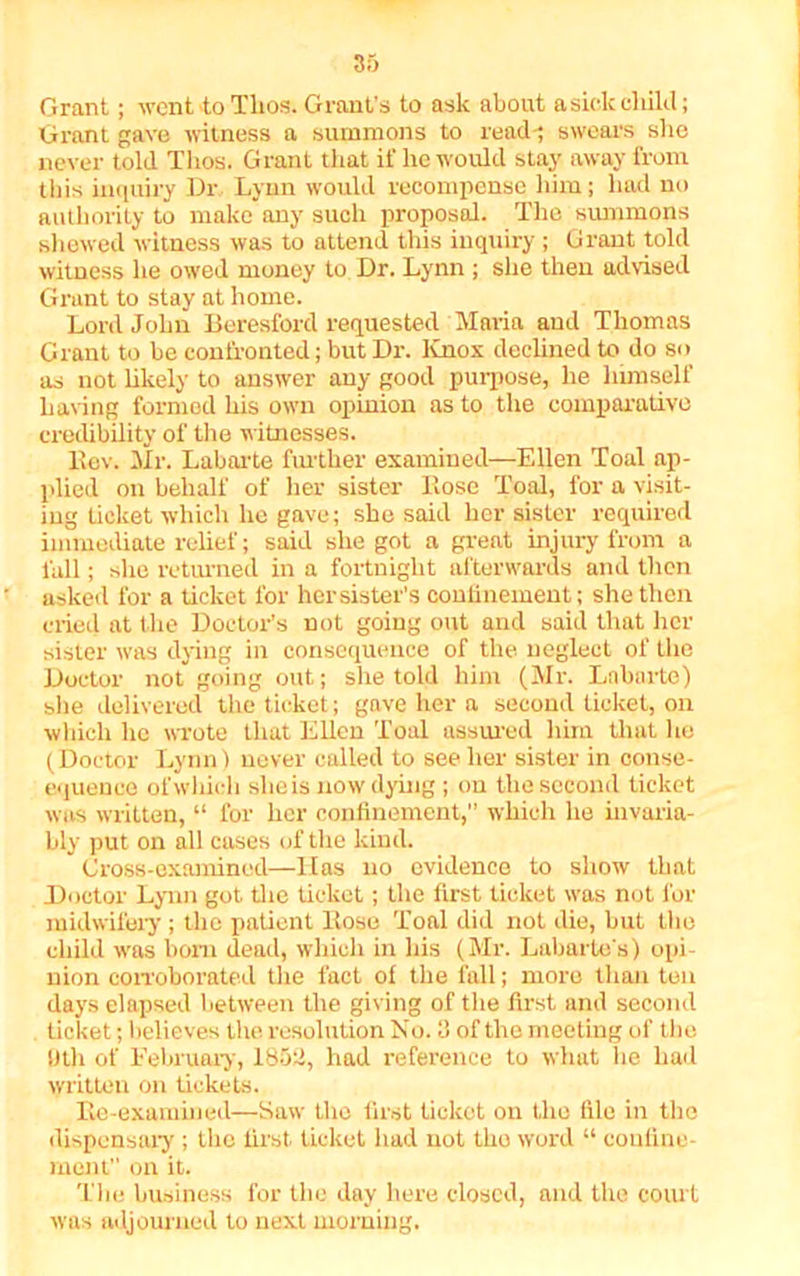 Grant; went to Tlios. Grant's to ask about a sick child; Grant gave witness a summons to read-; swears she never told Thos. Grant that if he would stay away from this inquiry Dr Lynn would recompense him; had no authority to make any such proposal. The summons shewed witness was to attend this inquiry ; Grant told witness lie owed money to Dr. Lynn ; she then advised Grant to stay at home. Lord John Beresford requested Maria and Thomas Grant to be confronted; but Dr. Knox declined to do so as not likely to answer any good purpose, he himself hating formed his own opinion as to the comparative credibility of the witnesses. llev. Mr. Labarte further examined—Ellen Toal ap- plied on behalf of her sister Bose Toal, for a visit- ing ticket which he gave; she said her sister required immediate relief; said she got a great injury from a fall; she returned in a fortnight afterwards and then asked for a ticket for her sister's confinement; she then cried at the Doctor’s not going out and said that her sister was dying in consequence of the neglect of the Doctor not going out; she told him (Mr. Labarte) she delivered the ticket; gave her a second ticket, on which he wrote that Ellen Toal assured him that he (Doctor Lynn) never called to see her sister in conse- equence of which she is now dying ; on the second ticket was written, “ for her confinement,” which he invaria- bly put on all cases of the kind. Cross-examined—Has no evidence to show that Doctor Lynn got the ticket; the first ticket wras not for midwifery ; the patient Bose Toal did not die, but the child was bom dead, which in his (Mr. Lubartes) opi- nion corroborated the fact of the fall; more than ten days elapsed between the giving of the first and second ticket; believes the resolution No. 3 of the meeting of the 0th of February, 1852, had reference to what he had written on tickets. Be-examined—Saw the first ticket on the file in the dispensary ; the first ticket had not the word “ confine- ment on it. The business for the day here dosed, and the court was adjourned to next morning.