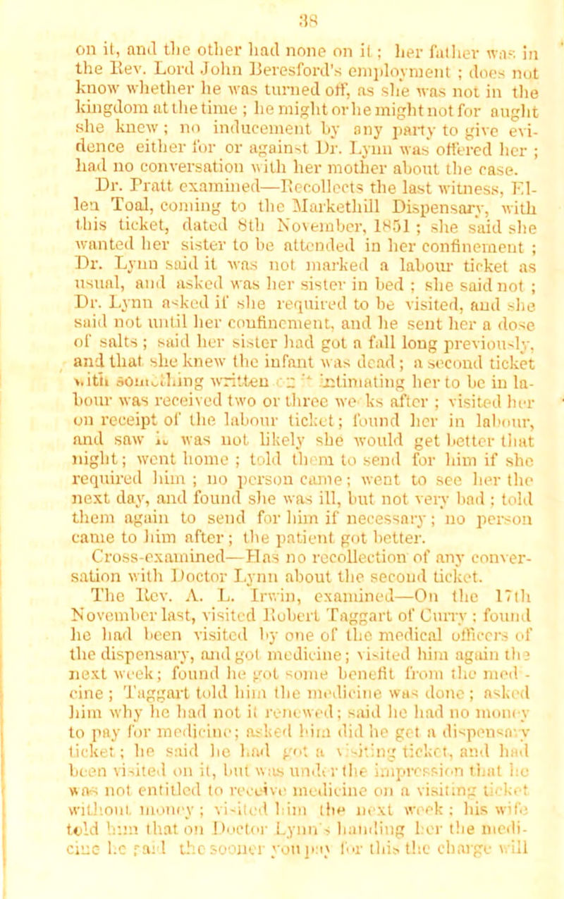 on it, and the other had none on it; her father war. in the Bev. Lord John Beresford’s employment ; does not know whether he was turned off, as she was not in the kingdom at the time; he might orlie might not for aught she knew; no inducement by any party to give evi- dence either for or against Dr. Lynn was offered her ; had no conversation with her mother about the case. Dr. Pratt examined—Recollects the last witness, El- len Toal, coming to the Markethill Dispensary, with this ticket, dated 8th November, 1851 ; she said she wanted her sister to be attended in her confinement ; Dr. Lynn said it was not marked a labour ticket as usual, and asked was her sister in bed ; she said not ; Dr. Lynn asked if she required to be visited, and she said not until her confinement, and he sent her a dose of salts ; said her sister had got a fall long previously, and that she knew the infant was dead; a second ticket >• itii something written  '* intimating her to he in la- bour was received two or three we ks after ; visited her on receipt of the labour ticket; found her in labour, and saw L was not likely she would get better that night; went home ; told them to send for him if she required him; no person came; went to see her the next day, and found she was ill, but not very bad ; told them again to send for him if necessary; no person came to him after; the patient got better. Cross-examined-—Has no recollection of any conver- sation with Doctor Lynn about the second ticket. The Rev. A. L. Irwin, examined—On the 17th November last, visited Robert Taggart of Curry ; found he had been visited by one of the medical officers of the dispensary, and got medicine; visited him agtiin the next week; found he got some benefit from the mod - cine ; Taggart told him the medicine was done ; asked him why he had not it renewed; said lie had no money to pay for medicine; asked him did he get a dispensary ticket; he said be had got a visiting ticket-, and had been visited on it, but was under the impression that he wa-s not entitled to receive medicine on a visiting ticket without money ; visited l im the next week : his wifi; told him that on Doctor Lynn's handing her the medi- cine l.c raid the sooner yon pay for this the charge will