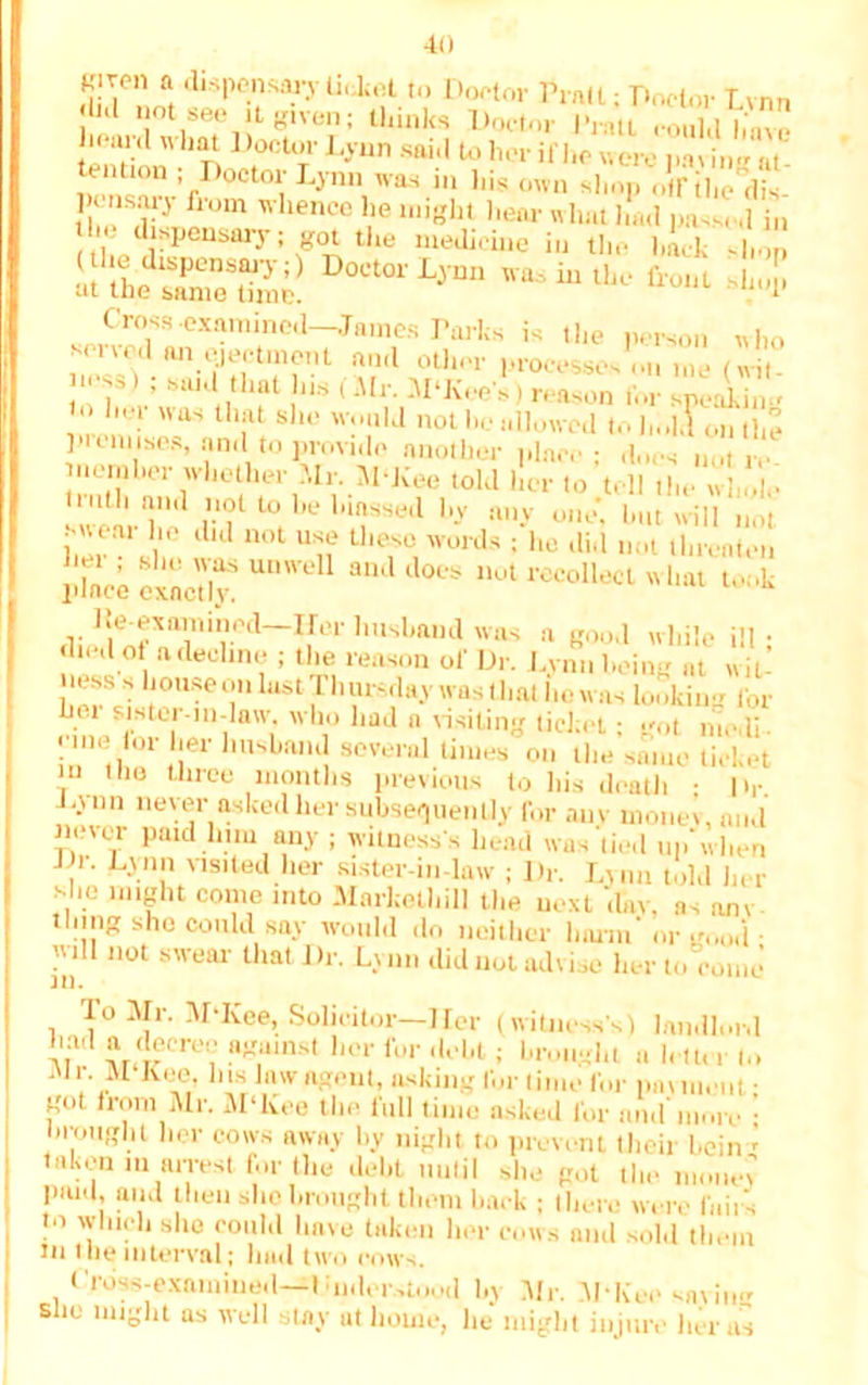 K.rcn a dispensary liiJtel to Doctor Pratt; Doctor Lvnn , not t,ee it given; thinks Doctor I'ratt could h'nve liearcl what Doctor Lynn said to her if he were tm in- nt n.nf :fDoctol;L^n i» his own Shop o'rihe'dis- , ' ilom  hence lie might hear what lout passed j„ he dispensary; got the medicine in the hack shop ss^rrsL'DocKriin Gross.exaniined-Jnmes Parks is the person who sened an ejectment and other processes on me (wit. > s») ; said that ns (Mr. M'Kee's) reason for spellin'. • her was that she would not he allowed to h..kl on the ]>t onuses, and to provide another place; does „„t re. nemher whether -dr. 51‘Kee told her to tell the whole inth and not to be luassed by any one* but will not. swear lie did not use these words ; he did not threaten pine’ exactly! UD'el ^ d°es 1,ot recollecl «>'« took l^examined-frerhttshandwas a good while ill; died of a decline ; the reason of Dr. Lvnn being at wit- lier^si h°use on hist Thursday was t hat lie was looking for Lei sister-in-law. who had a visiting ticket; got nie.li- erne lor her husband several times on the same ticket in the three months previous to his death • Dr L- 1111 never asked her subsequently for auv money, and rnner paid him any ; witness's head was tied np'when , M)n.n 'lslted her sister-m-law ; Dr. Lynn told her she might come into Markethill the next day, as am thing she could say would do neither limin' „.i • will not swear that Dr. Lynn did not advise her to come To Mr. Mdvee, Solicitor—Her (witness's) landlord had a decree against her for debt; brought a lett,, (,, .Mr. M Koe, Ins law agent, asking for time for pnuuent • got from Mr. M‘Kee the full time asked for and more ■ brought her cows away by night to prevent their bein ' taken in arrest for the debt until she got the paid, and then she brought them hack ; then; were fail s to which she could have taken her cows and sold them tn the interval; had two cows. I Toss-examined—I unlor.Mood l.y Mr. M-Kee saving sue might as well stay at home, lie might injure her as