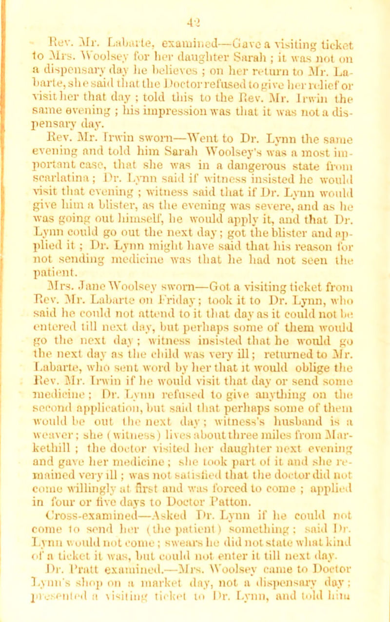 4> Rev. Mr. Labarte, examined—Gave a visiting ticket to Mrs. Woolse.v for her daughter Sarah ; it was not on a dispensary day lie believes ; on her return to Mr. Ln barte, she said that the I)nctor refused to gi ve her relief or visit her that day ; told this to the Rev. Mr. Irwin the same evening ; his impression was that it was not a dis- pensary day. Rev. Mr. Irwin sworn—Went to Dr. Lynn the same evening and told him Sarah Woolsey's was a most im- portant case, that she was in a dangerous state from scarlatina; Dr. Lynn said if witness insisted he would visit that evening ; witness said that if Dr. Lynn would give him a blister, as the evening was severe, and as he was going out himself, he would apply it, and that Dr. Lynn could go out the next day; got the blister and ap- plied it ; Dr. Lynn might have said that his reason for not sending medicine was that he had not seen the patient. Mrs. Jane Woolsey sworn—Got a visiting ticket from Rev. Mr. Labarte on Friday; took it to Dr. Lynn, who said he could not attend to it that day as it could not lie entered till next day, but perhaps some of them would go the next day ; witness insisted that he would go the next day as the child was very ill; returned to Mr. Labarte, who sent word by her that it would oblige the Rev. Mr. Irwin if he would visit that day or send some medicine; Dr. Lynn refused to give anything on the second application, but said that perhaps some of them would he out the next day; witness’s husband is a weaver; she (witness) lives about three miles from Mnr- kethill ; the doctor visited her daughter next evening and gave her medicine; she took part ol it and she re- mained very ill; was not satisfied that the doctor did nut come willingly at first and was forced to come ; applied in four or live days to Doctor Patton. Cross-examined—Asked Dr. Lynn if lie could rot come to send her (the patient) something ; said Dr. Lynn would not come; swears he did not state what kind of a ticket it was, hut could not enter it till next day. Dr. Pratt examined.—Mrs. Woolsey came to Doctor Lynn's shop on a market day, not a dispensary day; presented n visiting ticket to Dr. Lynn, and told him
