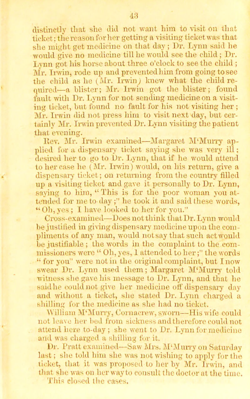 distinctly tliat she did not want him to visit on that ticket; thereason for her getting a visiting ticket was that she might get medicine on that day ; Dr. Lynn said he would give no medicine till he would see the child; Dr. Lynn got his horse about three o’clock to see the child ; Mr. Irwin, rode up and prevented him from going to see the child as he (Mr. Irwin) knew what the child re- quired—a blister; Mr. Irwin got the blister; found fault with Dr. Lynn for not sending medicine on a visit- ing ticket, but found no fault for his not visiting her; Mr. Irwin did not press him to visit next day, but cer- tainly Mr. Irwin prevented Dr. Lynn visiting the patient that evening. Itev. Mr. Irwin examined—Margaret M‘Murry ap- plied for a dispensary ticket saying she was very ill; desired her to go to Dr. Lynn, that if he would attend to her case he (Mr. Irwin) would, on his return, give a dispensary ticket; on returning from the country filled up a visiting ticket and gave it personally to Dr. Lynn, saying to him, “This is for the poor woman you at- tended for me to dayhe took it and said these words, “Oh, yes ; I have looked to her for you. Cross-examined—Does not think that Dr. Lynn would be justified in giving dispensary medicine upon the com- pliments of any man, would notsay that such act would be justifiable ; the words in the complaint to the com- missioners were “ Oh, yes, 1 attended to her; the words “ for you were notin the original complaint, but I now swear Dr. Lynn used them; Margaret M‘Murry told witness she gave his message to Dr. Lynn, and that he said he could not give her medicine off dispensary day and without a ticket, she stated Dr. Lynn charged a shilling for the medicine as she had no ticket. William M'Murry, Cornaerew, sworn—His wife could not leave her bed from sickness and therefore could not attend here to-day ; she went to Dr. Lynn for medicine and w as charged a shilling for it. Dr. Pratt examined—Saw Mrs. M‘Murry on Saturday last; she told him she was not wishing to apply for the ticket, that it was proposed to her by Mr. Irwin, and that she was on her way to consult the doctor at the time. This closed the cases.